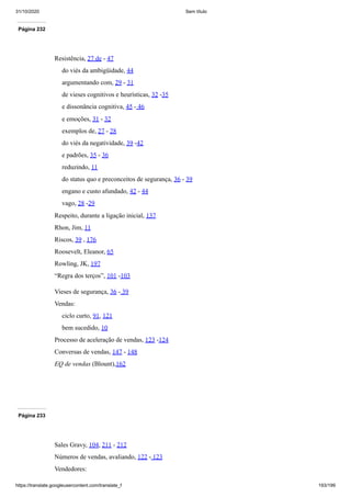 31/10/2020 Sem título
https://translate.googleusercontent.com/translate_f 193/199
Página 232
Resistência, 27 de - 47
do viés da ambigüidade, 44
argumentando com, 29 - 31
de vieses cognitivos e heurísticas, 32 -35
e dissonância cognitiva, 45 - 46
e emoções, 31 - 32
exemplos de, 27 - 28
do viés da negatividade, 39 -42
e padrões, 35 - 36
reduzindo, 11
do status quo e preconceitos de segurança, 36 - 39
engano e custo afundado, 42 - 44
vago, 28 -29
Respeito, durante a ligação inicial, 137
Rhon, Jim, 11
Riscos, 39 , 176
Roosevelt, Eleanor, 65
Rowling, JK, 197
“Regra dos terços”, 101 -103
Vieses de segurança, 36 - 39
Vendas:
ciclo curto, 91, 121
bem sucedido, 10
Processo de aceleração de vendas, 123 -124
Conversas de vendas, 147 - 148
EQ de vendas (Blount),162
Página 233
Sales Gravy, 104, 211 - 212
Números de vendas, avaliando, 122 - 123
Vendedores:
 