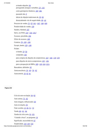 31/10/2020 Sem título
https://translate.googleusercontent.com/translate_f 194/199
evitando objeções, 86
perseguindo arenques vermelhos, 23 , 132
como garimpeiros fanáticos, 185 -186
passando não, 9
táticas de objeção tradicionais de, 29 -30
desencadeando viés de negatividade, 40 - 41
Processo de vendas, 21 -22, 161 - 162 , 188 -189
Produtividade de vendas, 120
Sanders, Harland, 197
Salve, em PAIS, 134 - 136, 135 f
Escassez, percebida, 156
Efeito de escassez, 140
Cenários, 70 , 193 - 194
Escopo, dando, 139 - 140
Scripts:
evitando, 25 -26
comprador, 103
para compras de objeções de compromisso, 167 - 168 , 178 -179
para objeções de micro-compromisso, 155 - 156
para a prospecção de RBOs, 109 - 110 ,114, 115 t
Buscadores, definidos, 92
Autoconsciência, 18 , 69 - 70 , 82
Autocontrole, 18, 42, 81
Página 234
Ciclo de auto-revelação, 94 -95
Auto estima, 72 , 82
Auto-imagem, influenciador, 89
Auto-revelações, 95
Falar sozinho, 13 ,58, 71 - 73
Venda, 60 - 61 , 66
Vendas de ciclo curto, 91 ,121
“Calando a boca”, ao perguntar, 18
Significado, necessidade de, 67
Simplicidade, 114, 154 -155
 
