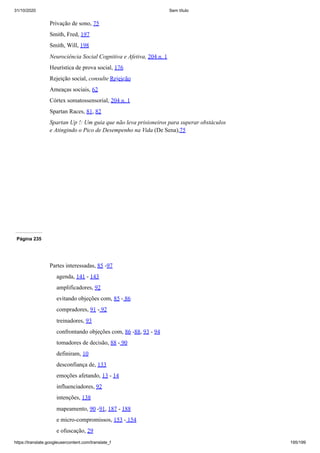 31/10/2020 Sem título
https://translate.googleusercontent.com/translate_f 195/199
Privação de sono, 75
Smith, Fred, 197
Smith, Will, 198
Neurociência Social Cognitiva e Afetiva, 204 n. 1
Heurística de prova social, 176
Rejeição social, consulte Rejeição
Ameaças sociais, 62
Córtex somatossensorial, 204 n. 1
Spartan Races, 81, 82
Spartan Up !: Um guia que não leva prisioneiros para superar obstáculos
e Atingindo o Pico de Desempenho na Vida (De Sena),75
Página 235
Partes interessadas, 85 -97
agenda, 141 - 143
amplificadores, 92
evitando objeções com, 85 - 86
compradores, 91 - 92
treinadores, 93
confrontando objeções com, 86 -88, 93 - 94
tomadores de decisão, 88 - 90
definiram, 10
desconfiança de, 133
emoções afetando, 13 - 14
influenciadores, 92
intenções, 138
mapeamento, 90 -91, 187 - 188
e micro-compromissos, 153 - 154
e ofuscação, 29
 