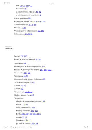 31/10/2020 Sem título
https://translate.googleusercontent.com/translate_f 196/199
rude, 71 - 72 , 116 -117
buscadores, 92
e circuito de auto-exposição, 94 - 95
e falácia de custos irrecuperáveis, 43
Ofertas paralisadas, 146
Estatísticas e número “sim”, 119 - 120, 120 f
Vieses de status quo, 34, 36 -39
Stewart, AF, 129
Vieses cognitivos subconscientes, 172, 188
Subconsciente, 34 , 70 -71
Página 236
Sucesso, 196 -197
Falácia do custo irrecuperável, 42 - 44
Tamir, Diana, 94
Valor tangível, de micro-compromissos, 154
Processo de prospecção por telefone, 101 - 102 , 102 f
Testemunhos, 176 -177
Testosterona, 63, 73
Pensando rápido e devagar (Kahneman), 37
Técnica isto ou aquilo, 77 -78
Ameaças, 62, 67
Ameaças, 62
Tom, voz, veja tom de voz
Vender é Humano (Rosa),60
Treinamento:
objeções de compromisso de compra, 181
bordas, 152 -153
micro-compromissos, 154 f
boarding assassinato, 192 - 193
RBOs, 108 t , 109 -110, 110 t, 115 t
rejeição, 79 -81
Sales Gravy, 211- 212
por meio de cenários, 193 - 194
 