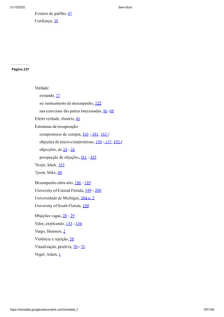 31/10/2020 Sem título
https://translate.googleusercontent.com/translate_f 197/199
Eventos de gatilho, 47
Confiança, 39
Página 237
Verdade:
evitando, 77
no rastreamento de desempenho, 122
nas conversas das partes interessadas, 86 -88
Efeito verdade, ilusório, 41
Estruturas de recuperação:
compromisso de compra, 163 - 181, 163 f
objeções de micro-compromisso, 150 - 157, 152 f
objecções, de 24 - 26
prospecção de objeções, 111 - 115
Twain, Mark, 193
Tyson, Mike, 99
Desempenho ultra-alto, 186 - 189
University of Central Florida, 199 - 200
Universidade de Michigan, 204 n. 2
University of South Florida, 199
Objeções vagas, 28 - 29
Valor, explicando, 153 - 156
Vargo, Shannon, 2
Violência e rejeição, 58
Visualização, positiva, 70 - 71
Vogel, Adam, 1
 