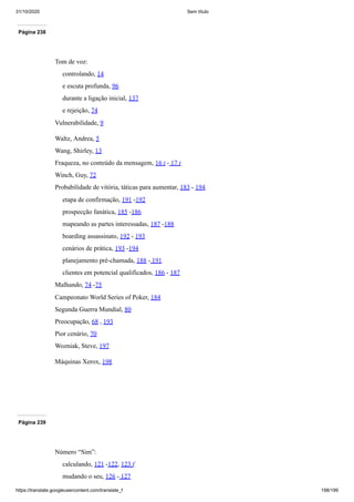 31/10/2020 Sem título
https://translate.googleusercontent.com/translate_f 198/199
Página 238
Tom de voz:
controlando, 14
e escuta profunda, 96
durante a ligação inicial, 137
e rejeição, 74
Vulnerabilidade, 9
Waltz, Andrea, 5
Wang, Shirley, 13
Fraqueza, no conteúdo da mensagem, 16 t - 17 t
Winch, Guy, 72
Probabilidade de vitória, táticas para aumentar, 183 - 194
etapa de confirmação, 191 -192
prospecção fanática, 185 -186
mapeando as partes interessadas, 187 -188
boarding assassinato, 192 - 193
cenários de prática, 193 -194
planejamento pré-chamada, 188 - 191
clientes em potencial qualificados, 186 - 187
Malhando, 74 -75
Campeonato World Series of Poker, 184
Segunda Guerra Mundial, 80
Preocupação, 68 , 193
Pior cenário, 70
Wozniak, Steve, 197
Máquinas Xerox, 198
Página 239
Número “Sim”:
calculando, 121 -122, 123 f
mudando o seu, 126 - 127
 