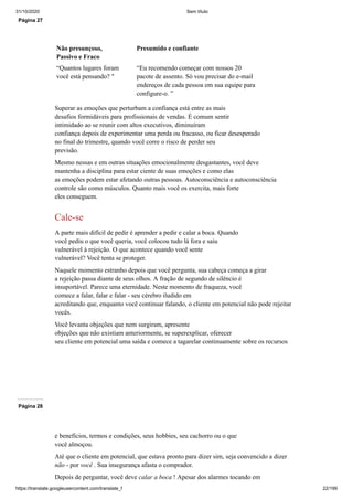 31/10/2020 Sem título
https://translate.googleusercontent.com/translate_f 22/199
Página 27
Não presunçoso,
Passivo e Fraco
Presumido e confiante
“Quantos lugares foram
você está pensando? "
“Eu recomendo começar com nossos 20
pacote de assento. Só vou precisar do e-mail
endereços de cada pessoa em sua equipe para
configure-o. ”
Superar as emoções que perturbam a confiança está entre as mais
desafios formidáveis para profissionais de vendas. É comum sentir
intimidado ao se reunir com altos executivos, diminuíram
confiança depois de experimentar uma perda ou fracasso, ou ficar desesperado
no final do trimestre, quando você corre o risco de perder seu
previsão.
Mesmo nessas e em outras situações emocionalmente desgastantes, você deve
mantenha a disciplina para estar ciente de suas emoções e como elas
as emoções podem estar afetando outras pessoas. Autoconsciência e autoconsciência
controle são como músculos. Quanto mais você os exercita, mais forte
eles conseguem.
Cale-se
A parte mais difícil de pedir é aprender a pedir e calar a boca. Quando
você pediu o que você queria, você colocou tudo lá fora e saiu
vulnerável à rejeição. O que acontece quando você sente
vulnerável? Você tenta se proteger.
Naquele momento estranho depois que você pergunta, sua cabeça começa a girar
a rejeição passa diante de seus olhos. A fração de segundo de silêncio é
insuportável. Parece uma eternidade. Neste momento de fraqueza, você
comece a falar, falar e falar - seu cérebro iludido em
acreditando que, enquanto você continuar falando, o cliente em potencial não pode rejeitar
vocês.
Você levanta objeções que nem surgiram, apresente
objeções que não existiam anteriormente, se superexplicar, oferecer
seu cliente em potencial uma saída e comece a tagarelar continuamente sobre os recursos
Página 28
e benefícios, termos e condições, seus hobbies, seu cachorro ou o que
você almoçou.
Até que o cliente em potencial, que estava pronto para dizer sim, seja convencido a dizer
não - por você . Sua insegurança afasta o comprador.
Depois de perguntar, você deve calar a boca ! Apesar dos alarmes tocando em
 