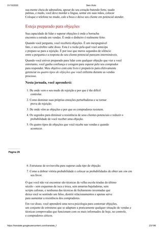 31/10/2020 Sem título
https://translate.googleusercontent.com/translate_f 23/199
sua mente cheia de adrenalina, apesar do seu coração batendo forte, suado
palmas, e medo, você deve morder a língua, sentar em suas mãos, colocar
Coloque o telefone no mudo, cale a boca e deixe seu cliente em potencial atender.
Esteja preparado para objeções
Sua capacidade de lidar e superar objeções é onde a borracha
encontra a estrada em vendas. É onde o dinheiro é realmente feito.
Quando você pergunta, você receberá objeções. É um inexpugnável
fato, e seu cérebro sabe disso. Esta é a razão pela qual você antecipa
e prepare-se para a rejeição. É por isso que meros segundos de silêncio
entre a pergunta e a resposta do seu cliente potencial parecem intermináveis.
Quando você estiver preparado para lidar com qualquer objeção que vier a você
entretanto, você ganha confiança e coragem para esperar pelo seu comprador
para responder. Meu objetivo com este livro é prepará-lo para efetivamente
gerenciar os quatro tipos de objeções que você enfrenta durante as vendas
processo.
Nesta jornada, você aprenderá:
1. De onde vem o seu medo de rejeição e por que é tão difícil
controlar.
2. Como dominar suas próprias emoções perturbadoras e se tornar
prova de rejeição.
3. De onde vêm as objeções e por que os compradores resistem.
4. Os segredos para diminuir a resistência de seus clientes potenciais e reduzir o
probabilidade de você receber uma objeção.
5. Os quatro tipos de objeções que você recebe nas vendas e quando
acontecer.
Página 29
6. Estruturas de reviravolta para superar cada tipo de objeção.
7. Como a dobrar vitória probabilidade e colocar as probabilidades de obter um sim em
seu favor.
O que você não vai encontrar são técnicas da velha escola tiradas do último
século - sem esquemas de isca e troca, sem amarras bajuladoras, sem
scripts cafonas, e nenhuma das técnicas de fechamento inventadas que
deixa você se sentindo um falso, destrói relacionamentos e apenas serve
para aumentar a resistência dos compradores.
Em vez disso, você aprenderá uma nova psicologia para contornar objeções,
um conjunto de estruturas que se adaptam a praticamente qualquer situação de vendas e
técnicas comprovadas que funcionam com os mais informados de hoje, no controle,
e compradores céticos.
 