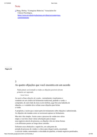 31/10/2020 Sem título
https://translate.googleusercontent.com/translate_f 24/199
Nota
1 Wang, Shirley, “Contagious Behavior,” Association for
Ciência Psicológica,
https://www.psychologicalscience.org/observer/contagious-
comportamento
Página 30
3
As quatro objeções que você encontra em um acordo
Nada jamais será tentado se todas as objeções possíveis devem
primeiro ser superado.
—Samuel Johnson
Ao ouvir a frase objeções de vendas , normalmente visualizamos o
vendedor em um cenário de fechamento tradicional, pedindo a venda. o
comprador, do outro lado da mesa ou do telefone, joga fora uma ladainha de
objeções, e o vendedor deve refutar essas objeções para fechar
a venda.
A propósito, é assim que a maior parte do treinamento sobre objeções é administrada.
As objeções são tratadas como se ocorressem apenas no fechamento.
Mas não é tão simples. Assim como o processo de vendas tem vários
etapas e você deve fazer várias solicitações para avançar
seus negócios através do processo, as objeções vêm em várias formas
e em diferentes pontos ao longo desse caminho.
Enfrentar esses obstáculos e superá-los, em cada ponto do
jornada do processo de vendas é a chave para chegar à porta, encurtando
o ciclo de vendas, aumentando a velocidade do pipeline, evitando negócios paralisados,
 