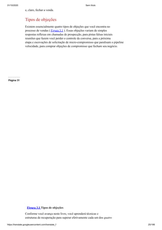 31/10/2020 Sem título
https://translate.googleusercontent.com/translate_f 25/199
e, claro, fechar a venda.
Tipos de objeções
Existem essencialmente quatro tipos de objeções que você encontra no
processo de vendas ( Figura 3.1 ). Essas objeções variam de simples
respostas reflexas em chamadas de prospecção, para pistas falsas iniciais
reuniões que fazem você perder o controle da conversa, para a próxima
etapa e escovações de solicitação de micro-compromisso que paralisam o pipeline
velocidade, para comprar objeções de compromisso que fecham seu negócio.
Página 31
Figura 3.1 Tipos de objeções
Conforme você avança neste livro, você aprenderá técnicas e
estruturas de recuperação para superar efetivamente cada um dos quatro
 