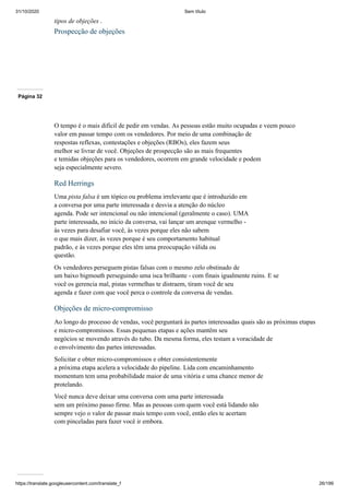 31/10/2020 Sem título
https://translate.googleusercontent.com/translate_f 26/199
tipos de objeções .
Prospecção de objeções
Página 32
O tempo é o mais difícil de pedir em vendas. As pessoas estão muito ocupadas e veem pouco
valor em passar tempo com os vendedores. Por meio de uma combinação de
respostas reflexas, contestações e objeções (RBOs), eles fazem seus
melhor se livrar de você. Objeções de prospecção são as mais frequentes
e temidas objeções para os vendedores, ocorrem em grande velocidade e podem
seja especialmente severo.
Red Herrings
Uma pista falsa é um tópico ou problema irrelevante que é introduzido em
a conversa por uma parte interessada e desvia a atenção do núcleo
agenda. Pode ser intencional ou não intencional (geralmente o caso). UMA
parte interessada, no início da conversa, vai lançar um arenque vermelho -
às vezes para desafiar você, às vezes porque eles não sabem
o que mais dizer, às vezes porque é seu comportamento habitual
padrão, e às vezes porque eles têm uma preocupação válida ou
questão.
Os vendedores perseguem pistas falsas com o mesmo zelo obstinado de
um baixo bigmouth perseguindo uma isca brilhante - com finais igualmente ruins. E se
você os gerencia mal, pistas vermelhas te distraem, tiram você de seu
agenda e fazer com que você perca o controle da conversa de vendas.
Objeções de micro-compromisso
Ao longo do processo de vendas, você perguntará às partes interessadas quais são as próximas etapas
e micro-compromissos. Essas pequenas etapas e ações mantêm seu
negócios se movendo através do tubo. Da mesma forma, eles testam a voracidade de
o envolvimento das partes interessadas.
Solicitar e obter micro-compromissos e obter consistentemente
a próxima etapa acelera a velocidade do pipeline. Lida com encaminhamento
momentum tem uma probabilidade maior de uma vitória e uma chance menor de
protelando.
Você nunca deve deixar uma conversa com uma parte interessada
sem um próximo passo firme. Mas as pessoas com quem você está lidando não
sempre vejo o valor de passar mais tempo com você, então eles te acertam
com pinceladas para fazer você ir embora.
 