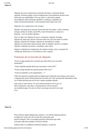 31/10/2020 Sem título
https://translate.googleusercontent.com/translate_f 27/199
Página 33
Objeções de micro-compromisso raramente são duras e raramente diretas
rejeições. Próximas etapas e micro-compromissos são geralmente de baixo risco
ações para seus stakeholders. Por esse motivo, a chave para superar
essas objeções estão mostrando equilíbrio e confiança e ajudando seu
cliente em potencial percebe o valor de passar mais tempo com você.
Objeções de compromisso de compra
Quando você pede que as pessoas tomem decisões de compra - assine contratos,
entregar cartões de crédito, emitir POs, trocar fornecedores e aceitar seu
proposta - você vai receber objeções.
Você vai lidar com objeções de preço e orçamento, objeções de tempo,
objeções de status quo, preciso conversar sobre isso com meu chefe ou comitê
objeções, objeções de cônjuges, objeções de autoridade de compra,
objeções do concorrente, precisa pensar sobre as objeções, precisa e se adequa
objeções e objeções aos termos e condições, entre outros.
Superar as objeções do compromisso de compra é muitas vezes o momento de
verdade que determina se você fechará ou não o negócio.
Estruturas de reviravolta de objeções
“O que eu digo quando eles me dizem que estão felizes com seu atual
fornecedor?"
“Como respondo quando dizem que meu preço é muito alto?”
“O que eu digo quando eles querem pensar sobre isso?”
“Como eu respondo se eles perguntarem ...?”
Todos nós queremos aquelas palavras mágicas que rolam pela nossa língua como açúcar
e impressionar nossos clientes potenciais em dizer sim. Nós secretamente fantasiamos sobre
ter as linhas perfeitas que nos levam a superar qualquer objeção.
Aqui estão as más notícias. Se você está procurando um livro que vai
dizer exatamente o que dizer, você pode querer retirar este para
um reembolso agora. Eu não vou fazer isso porque este não é um script
livro.
Página 34
Posso oferecer algum diálogo para contexto, e vou dar-lhe algumas palavras
exemplos for-word, mas não vou dar-lhe scripts para cada
possível objeção. Nem os exemplos genéricos oferecidos aqui serão
certo para cada setor, produto ou base de clientes.
Embora todos os vendedores enfrentem objeções, os tipos de
 