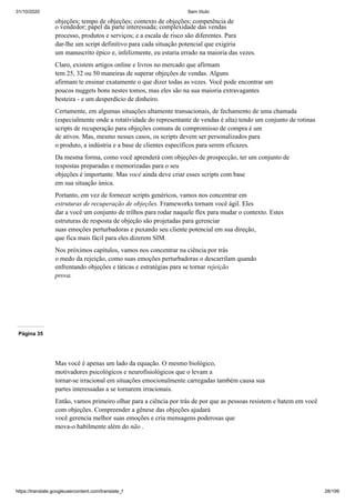 31/10/2020 Sem título
https://translate.googleusercontent.com/translate_f 28/199
objeções; tempo de objeções; contexto de objeções; competência de
o vendedor; papel da parte interessada; complexidade das vendas
processo, produtos e serviços; e a escala de risco são diferentes. Para
dar-lhe um script definitivo para cada situação potencial que exigiria
um manuscrito épico e, infelizmente, eu estaria errado na maioria das vezes.
Claro, existem artigos online e livros no mercado que afirmam
tem 25, 32 ou 50 maneiras de superar objeções de vendas. Alguns
afirmam te ensinar exatamente o que dizer todas as vezes. Você pode encontrar um
poucos nuggets bons nestes tomos, mas eles são na sua maioria extravagantes
besteira - e um desperdício de dinheiro.
Certamente, em algumas situações altamente transacionais, de fechamento de uma chamada
(especialmente onde a rotatividade do representante de vendas é alta) tendo um conjunto de rotinas
scripts de recuperação para objeções comuns de compromisso de compra é um
de ativos. Mas, mesmo nesses casos, os scripts devem ser personalizados para
o produto, a indústria e a base de clientes específicos para serem eficazes.
Da mesma forma, como você aprenderá com objeções de prospecção, ter um conjunto de
respostas preparadas e memorizadas para o seu
objeções é importante. Mas você ainda deve criar esses scripts com base
em sua situação única.
Portanto, em vez de fornecer scripts genéricos, vamos nos concentrar em
estruturas de recuperação de objeções. Frameworks tornam você ágil. Eles
dar a você um conjunto de trilhos para rodar naquele flex para mudar o contexto. Estes
estruturas de resposta de objeção são projetadas para gerenciar
suas emoções perturbadoras e puxando seu cliente potencial em sua direção,
que fica mais fácil para eles dizerem SIM.
Nos próximos capítulos, vamos nos concentrar na ciência por trás
o medo da rejeição, como suas emoções perturbadoras o descarrilam quando
enfrentando objeções e táticas e estratégias para se tornar rejeição
prova.
Página 35
Mas você é apenas um lado da equação. O mesmo biológico,
motivadores psicológicos e neurofisiológicos que o levam a
tornar-se irracional em situações emocionalmente carregadas também causa sua
partes interessadas a se tornarem irracionais.
Então, vamos primeiro olhar para a ciência por trás de por que as pessoas resistem e batem em você
com objeções. Compreender a gênese das objeções ajudará
você gerencia melhor suas emoções e cria mensagens poderosas que
mova-o habilmente além do não .
 