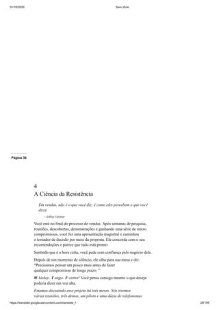 31/10/2020 Sem título
https://translate.googleusercontent.com/translate_f 29/199
Página 36
4
A Ciência da Resistência
Em vendas, não é o que você diz; é como eles percebem o que você
dizer.
—Jeffrey Gitomer
Você está no final do processo de vendas. Após semanas de pesquisa,
reuniões, descobertas, demonstrações e ganhando uma série de micro
compromissos, você fez uma apresentação magistral e caminhou
o tomador de decisão por meio da proposta. Ele concorda com o seu
recomendações e parece que tudo está pronto.
Sentindo que é a hora certa, você pede com confiança pelo negócio dele.
Depois de um momento de silêncio, ele olha para sua mesa e diz:
“Precisamos pensar um pouco mais antes de fazer
qualquer compromisso de longo prazo. ”
W hiskey- T ango- F oxtrot! Você pensa consigo mesmo o que deseja
poderia dizer em voz alta.
Estamos discutindo esse projeto há três meses. Nós tivemos
várias reuniões, três demos, um piloto e uma dúzia de telefonemas.
 