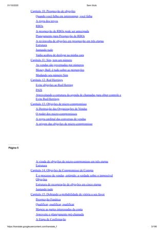 31/10/2020 Sem título
https://translate.googleusercontent.com/translate_f 3/199
Capítulo 10: Prospecção de objeções
Quando você falha em interromper, você falha
A regra dos terços
RBOs
A prospecção de RBOs pode ser antecipada
Planejamento para Prospecção de RBOs
A reviravolta de objeções em prospecção em três etapas
Estrutura
Juntando tudo
Vadia acabou de desligar na minha cara
Capítulo 11: Sim, tem um número
As vendas são governadas por números
Money Ball: é tudo sobre as proporções
Mudando seu número Sim
Capítulo 12: Red Herrings
Evite objeções ao Red Herring
PAIS
Aproveitando a estrutura da agenda de chamadas para obter controle e
Evite Red Herrings
Capítulo 13: Objeções de micro-compromisso
A Destruição das Organizações de Vendas
O poder dos micro-compromissos
A regra cardinal das conversas de vendas
A origem das objeções de micro-compromisso
Página 5
A virada de objeções de micro-compromisso em três etapas
Estrutura
Capítulo 14: Objeções de Compromisso de Compra
É o processo de vendas, estúpido: a verdade sobre o impossível
Objeções
Estrutura de recuperação de objeções em cinco etapas
Juntando tudo
Capítulo 15: Dobrando a probabilidade de vitória a seu favor
Prospecção Fanática
Qualificar, qualificar, qualificar
Mapeie as partes interessadas da conta
Aproveite o planejamento pré-chamada
A Etapa de Confirmação
 