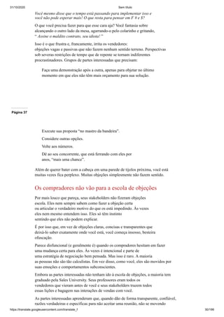 31/10/2020 Sem título
https://translate.googleusercontent.com/translate_f 30/199
Você mesmo disse que o tempo está passando para implementar isso e
você não pode esperar mais! O que resta para pensar em F # e $?
O que você precisa fazer para que esse cara aja? Você fantasia sobre
alcançando o outro lado da mesa, agarrando-o pelo colarinho e gritando,
“ Assine o maldito contrato, seu idiota! ”
Isso é o que frustra e, francamente, irrita os vendedores:
objeções vagas e passivas que não fazem nenhum sentido terreno. Perspectivas
sob severas restrições de tempo que de repente se tornam indiferentes
procrastinadores. Grupos de partes interessadas que precisam:
Faça uma demonstração após a outra, apenas para objetar no último
momento em que eles não têm mais orçamento para sua solução.
Página 37
Execute sua proposta “no mastro da bandeira”.
Considere outras opções.
Volte aos números.
Dê ao seu concorrente, que está ferrando com eles por
anos, “mais uma chance”.
Além de querer bater com a cabeça em uma parede de tijolos próxima, você está
muitas vezes fica perplexo. Muitas objeções simplesmente não fazem sentido.
Os compradores não vão para a escola de objeções
Por mais louco que pareça, seus stakeholders não fizeram objeções
escola. Eles nem sempre sabem como fazer a objeção certa
ou articular o verdadeiro motivo do que os está impedindo. Às vezes
eles nem mesmo entendem isso. Eles só têm instinto
sentindo que eles não podem explicar.
É por isso que, em vez de objeções claras, concisas e transparentes que
deixá-lo saber exatamente onde você está, você começa insosso, besteira
ofuscação.
Parece disfuncional (e geralmente é) quando os compradores hesitam em fazer
uma mudança certa para eles. Às vezes é intencional e parte de
uma estratégia de negociação bem pensada. Mas isso é raro. A maioria
as pessoas não são tão calculistas. Em vez disso, como você, eles são movidos por
suas emoções e comportamentos subconscientes.
Embora as partes interessadas não tenham ido à escola de objeções, a maioria tem
graduado pela Sales University. Seus professores eram todos os
vendedores que vieram antes de você e seus stakeholders trazem todos
essas lições e bagagem nas interações de vendas com você.
As partes interessadas aprenderam que, quando dão de forma transparente, confiável,
razões verdadeiras e específicas para não aceitar uma reunião, não se movendo
 