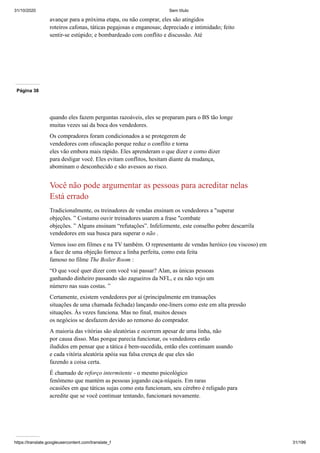 31/10/2020 Sem título
https://translate.googleusercontent.com/translate_f 31/199
avançar para a próxima etapa, ou não comprar, eles são atingidos
roteiros cafonas, táticas pegajosas e enganosas; depreciado e intimidado; feito
sentir-se estúpido; e bombardeado com conflito e discussão. Até
Página 38
quando eles fazem perguntas razoáveis, eles se preparam para o BS tão longe
muitas vezes sai da boca dos vendedores.
Os compradores foram condicionados a se protegerem de
vendedores com ofuscação porque reduz o conflito e torna
eles vão embora mais rápido. Eles aprenderam o que dizer e como dizer
para desligar você. Eles evitam conflitos, hesitam diante da mudança,
abominam o desconhecido e são avessos ao risco.
Você não pode argumentar as pessoas para acreditar nelas
Está errado
Tradicionalmente, os treinadores de vendas ensinam os vendedores a "superar
objeções. ” Costumo ouvir treinadores usarem a frase "combate
objeções. ” Alguns ensinam “refutações”. Infelizmente, este conselho pobre descarrila
vendedores em sua busca para superar o não .
Vemos isso em filmes e na TV também. O representante de vendas heróico (ou viscoso) em
a face de uma objeção fornece a linha perfeita, como esta feita
famoso no filme The Boiler Room :
“O que você quer dizer com você vai passar? Alan, as únicas pessoas
ganhando dinheiro passando são zagueiros da NFL, e eu não vejo um
número nas suas costas. ”
Certamente, existem vendedores por aí (principalmente em transações
situações de uma chamada fechada) lançando one-liners como este em alta pressão
situações. Às vezes funciona. Mas no final, muitos desses
os negócios se desfazem devido ao remorso do comprador.
A maioria das vitórias são aleatórias e ocorrem apesar de uma linha, não
por causa disso. Mas porque parecia funcionar, os vendedores estão
iludidos em pensar que a tática é bem-sucedida, então eles continuam usando
e cada vitória aleatória apóia sua falsa crença de que eles são
fazendo a coisa certa.
É chamado de reforço intermitente - o mesmo psicológico
fenômeno que mantém as pessoas jogando caça-níqueis. Em raras
ocasiões em que táticas sujas como esta funcionam, seu cérebro é religado para
acredite que se você continuar tentando, funcionará novamente.
 