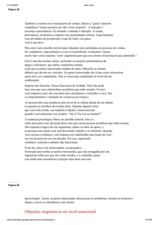 31/10/2020 Sem título
https://translate.googleusercontent.com/translate_f 32/199
Página 39
Também é comum ouvir treinadores de vendas, líderes e "gurus" dizerem
vendedores “nunca aceitem um 'não' como resposta”. A intenção é
encoraje a persistência. Eu entendo e entendo a intenção. À venda,
persistência, resiliência e impulso são mentalidades críticas. Especialmente
com atividades de prospecção e topo do funil, sem parar
você é um ativo.
Mas este é um conselho terrível para objeções mais profundas no processo de vendas.
Os vendedores, especialmente os novos na profissão, confundem “nunca
aceite 'não' como resposta ”com“ argumente para que seu cliente em potencial seja submetido ”.
Esta é uma das muitas razões, incluindo as emoções perturbadoras de
apego e desespero, que tantos vendedores tentam
exija que as partes interessadas mudem de ideia. Objeções se tornam
debates que devem ser vencidos. As partes interessadas são vistas como adversárias
quem deve ser conquistado. Não se torna uma competição ao invés de um
colaboração.
Superar não funciona. Nunca funcionou de verdade. Você não pode
faça com que seus stakeholders acreditem que estão errados. O mais
você empurra, mais eles cravarão seus calcanhares e resistirão a você. Isto
o comportamento é chamado de reatância psicológica.
As pessoas têm uma tendência previsível de se rebelar diante de um debate
ou quando as escolhas são tiradas deles. Quando alguem conta
que você está errado, sua resposta é rápida e emocional (até
quando você realmente está errado): “Ah, é? Eu vou te mostrar!"
A reatância psicológica libera seu pirralho interior. Isto é o
razão pela qual você não pode fazer com que outras pessoas acreditem que estão erradas.
Não importa a lógica do seu argumento, dados ou fatos de apoio, o
as pessoas com quem você está discutindo cederão e se rebelarão. Quando
você aciona a reatância, você empurra seu stakeholder para longe de você
em vez de puxá-los em sua direção. Por isso, superando,
combater, contestar e debater não funcionam.
O ato de vencer cria animosidade, exasperação e
frustração para ambas as partes interessadas, que são esmagadas por um
argumento sobre por que eles estão errados, e o vendedor, quem
cria ainda mais resistência e rejeição mais dura com este
Página 40
aproximação. Assim, as partes interessadas obscurecem os problemas, tornam-se teimosos e
ilógico, cravar os calcanhares e até mentir.
Objeções originam-se no nível emocional
 