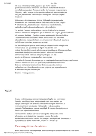 31/10/2020 Sem título
https://translate.googleusercontent.com/translate_f 33/199
Em cada conversa de vendas, a pessoa que exerce o maior
quantidade de controle emocional, tem a maior probabilidade de obter
o resultado que desejam. Porque as vendas são humanas, porque comprar
é humano, você e suas partes interessadas estão sendo bombardeados por
emoções perturbadoras conforme você interage nas vendas e compras
processos.
Muitas vezes, depois que uma objeção foi lançada na mesa no calor
do momento, nós o tratamos como se fosse uma coisa racional e lógica.
A ciência nos diz, no entanto, que o processo de decisão humana,
incluindo objeções, é emocional primeiro e depois lógico.
Dr. Antonio Damasio mudou a forma como a ciência vê o ser humano
tomando uma decisão. Ele provou que as emoções, não a lógica, guiam o caminho
nós tomamos decisões. 1 Damásio estudou pessoas cujos sistemas límbicos
- o centro emocional do cérebro - foram danificados e não funcionam
adequadamente, mas que tinha um neocórtex normal e funcional - a parte de
o cérebro que controla o pensamento racional.
Ele descobriu que as pessoas nesta condição compartilhavam uma peculiar
comunalidade. Era quase impossível para eles decidir. Eles
poderia discutir objetivamente a lógica e a racionalidade de diferentes escolhas,
mas quando solicitado a tomar uma decisão, achou difícil e às vezes
impossível escolher. Sem suas emoções para guiá-los, eles
agonizava até mesmo com as escolhas mais simples.
O trabalho de Damásio demonstrou que as emoções são fundamentais para o ser humano
tomando uma decisão. Isso não quer dizer que não tornamos racionais
decisões. Certamente tentamos tomar decisões que estão em nosso
melhor interesse. O que Damásio provou, porém, é que para os humanos,
as decisões começam com emoção.
Sentimos e então pensamos.
Página 41
É nesse contexto que devemos aceitar que as objeções são emocionais.
Entender isso é importante, porque quando você tenta resolver um
objeção com lógica, sem primeiro considerar sua origem emocional, é
como discutir com uma parede. Neste estado, você desencadeia
reatância. Você gasta uma enorme quantidade de energia discutindo com o
parede, mas a parede não se move.
Há um caminho melhor. Em vez de ver as partes interessadas como
adversários, ao invés de tentar prevalecer em uma discussão,
alavancar a forma como o cérebro funciona para pintar padrões, interromper o
expectativas das partes interessadas, inverta-as e envolva-as.
Vieses cognitivos e heurísticas
Muito parecido com um computador, nosso cérebro pode processar apenas até certo ponto
 