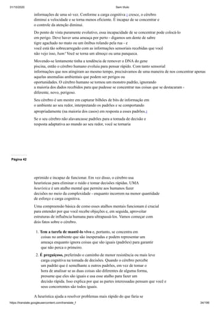 31/10/2020 Sem título
https://translate.googleusercontent.com/translate_f 34/199
informações de uma só vez. Conforme a carga cognitiva 2 cresce, o cérebro
diminui a velocidade e se torna menos eficiente. É incapaz de se concentrar e
o controle da atenção diminui.
Do ponto de vista puramente evolutivo, essa incapacidade de se concentrar pode colocá-lo
em perigo. Deve haver uma ameaça por perto - digamos um dente de sabre
tigre agachado no mato ou um ônibus rolando pela rua - e
você está tão sobrecarregado com as informações sensoriais recebidas que você
não vejo isso, bam! Você se torna um almoço ou uma panqueca.
Movendo-se lentamente tinha a tendência de remover o DNA do gene
piscina, então o cérebro humano evoluiu para pensar rápido. Com tanto sensorial
informações que nos atingiram ao mesmo tempo, precisávamos de uma maneira de nos concentrar apenas
aquelas anomalias ambientais que podem ser perigos ou
oportunidades. O cérebro humano se tornou um monstro padrão, ignorando
a maioria dos dados recebidos para que pudesse se concentrar nas coisas que se destacaram -
diferente, novo, perigoso.
Seu cérebro é um mestre em capturar bilhões de bits de informação em
o ambiente ao seu redor, interpretando os padrões e se comportando
apropriadamente (na maioria dos casos) em resposta a esses padrões.3
Se o seu cérebro não alavancasse padrões para a tomada de decisão e
resposta adaptativa ao mundo ao seu redor, você se tornaria
Página 42
oprimido e incapaz de funcionar. Em vez disso, o cérebro usa
heurísticas para eliminar o ruído e tomar decisões rápidas. UMA
heurística é um atalho mental que permite aos humanos fazer
decisões no meio da complexidade - enquanto incorrem na menor quantidade
de esforço e carga cognitiva.
Uma compreensão básica de como esses atalhos mentais funcionam é crucial
para entender por que você recebe objeções e, em seguida, aproveitar
estruturas de influência humana para ultrapassá-los. Vamos começar com
dois fatos sobre o cérebro.
1. Tem a tarefa de mantê-lo vivo e, portanto, se concentra em
coisas no ambiente que são inesperadas e podem representar um
ameaça enquanto ignora coisas que são iguais (padrões) para garantir
que não perca o primeiro.
2. É preguiçoso, preferindo o caminho de menor resistência ou mais leve
carga cognitiva na tomada de decisões. Quando o cérebro percebe
um padrão que é semelhante a outros padrões, em vez de tomar o
hora de analisar se as duas coisas são diferentes de alguma forma,
presume que eles são iguais e usa esse atalho para fazer um
decisão rápida. Isso explica por que as partes interessadas pensam que você e
seus concorrentes são todos iguais.
A heurística ajuda a resolver problemas mais rápido do que faria se
 