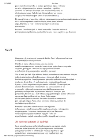 31/10/2020 Sem título
https://translate.googleusercontent.com/translate_f 35/199
pesou metodicamente todas as opções - permitindo rápida e eficiente
decisões e julgamentos sobre pessoas e situações. 4 cognitivo
os atalhos são intuitivos e ocorrem tanto no consciente quanto no
níveis subconscientes. Cada decisão é impactada por seu cérebro
desejo de usar heurísticas para tornar as coisas mais fáceis.5
Da mesma forma, as heurísticas estão em jogo enquanto as partes interessadas decidem se gostam
você, avalie sua proposta, avalie o risco de passar para o próximo
etapa, determine se você é confiável e compare-o com o seu
concorrentes.
Enquanto a heurística ajuda as partes interessadas a trabalhar através de
problemas mais rapidamente, eles também levam a vieses cognitivos que distorcem
Página 43
julgamento e levar a uma má tomada de decisão. Este é o lugar onde irracional
e surgem objeções enlouquecedoras.
O poder da mente subconsciente e como ela domina
emoções, comportamento, interações interpessoais, gostos do seu comprador,
desgostos, percepções e decisões são algo que todas as vendas
o profissional deve compreender e aprender a alavancar.
Não há nada que você faça, nenhuma decisão, nenhuma conversa, nenhuma situação
onde vieses cognitivos não estão em jogo.6 Vieses são o lado negro de
heurísticas cognitivas. Esses julgamentos apressados podem turvar a objetividade e
resultar em desvio dele. 7 A análise racional e objetiva é impulsionada
à parte o cérebro preguiçoso que procura uma saída fácil. Vieses cognitivos
emanam do subconsciente e muitas vezes são acionados antes de seu
o comprador está consciente de como suas decisões e pensamentos
padrões foram impactados negativamente. O viés do status quo, para
por exemplo, faz com que a parte interessada peça tempo para "pensar sobre isso",
mesmo que faça sentido seguir em frente. Então porque
você aciona a reatância com uma discussão, ele ou ela se torna casado
para a posição ilógica. Neste estado emocional intratável, nenhum dos
você alcança seus objetivos.
Uma chave para obter controle ao lidar com objeções e
influenciando o estado emocional do seu cliente potencial e subsequentes
comportamentos é obter uma compreensão intelectual do comum
vieses cognitivos que desencadeiam objeções e ter o self
consciência para capturá-los e redirecioná-los à medida que ocorrem.
As pessoas ignoram os padrões
Se de repente houvesse um barulho alto por perto, sua atenção estaria
arrancado dessas palavras e puxado para aquele som. Seu cérebro
começaria a vasculhar os arredores em busca de algo fora do lugar
que poderia ser uma ameaça ao preparar você para lidar com isso
 