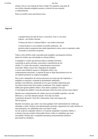 31/10/2020 Sem título
https://translate.googleusercontent.com/translate_f 36/199
ameaça. Esta é a sua resposta de lutar ou fugir. Por enquanto, uma parte de
seu cérebro chamado amígdala assumiu o controle de suas emoções
e comportamento.
Pense no cérebro como uma boneca russa.
Página 44
A grande boneca do lado de fora é o neocórtex. Este é o seu cinza
importa - seu cérebro racional.
A boneca do meio é o sistema límbico - seu cérebro emocional.
A menor boneca é o seu cerebelo ou cérebro autônomo - ele
gerencia todas as pequenas (mas ainda importantes) coisas, como a respiração, então
você pode se concentrar em pensar.
Todos os três cérebros estão conectados pela amígdala, uma pequena estrutura
dentro do cérebro, que está alojado no sistema límbico.
A amígdala é o centro que processa todas as entradas sensoriais,
conectando as partes racionais, emocionais e autonômicas de seu
cérebro. É o centro das emoções, comportamento emocional e
motivação. Medo e prazer são a linguagem da amígdala,
e exerce uma influência massiva e obrigatória sobre o seu
comportamento emocional. A resposta de lutar ou fugir (discutiremos isso em
um capítulo posterior) se origina na amígdala.
Para evitar o desperdício de recursos preciosos em coisas que não importam, o
amígdala se concentra e responde às perturbações ambientais -
qualquer coisa diferente, inesperada ou nova que considere importante para
sua sobrevivência tanto física quanto socialmente. Este simples cognitivo
atalho para ignorar padrões chatos e ficar alerta a qualquer coisa que
A interrupção dos padrões é uma das principais razões do nosso sucesso como espécie.
Quando seus comportamentos de vendas caem em um padrão esperado, você não
diferencie, e você não chamará atenção. Você não cria medo
ou promessa de prazer. Você não é interessante. Suas cores opacas são
fácil de ignorar.
Quando você parece, age, sente e soa como qualquer outro representante de vendas que
chamadas, e-mails, fornecer uma demonstração, presentes, argumentos de venda, desafios ou
entra pela porta, seu stakeholder acha você chato e muda
em seu script de comprador reflexivo. O script do comprador é mecânico, hábito, o
a mesma coisa que as partes interessadas dizem a todos os vendedores que caem
esse padrão. Permite que o comprador permaneça emocionalmente distante e
para mantê-lo à distância.
 