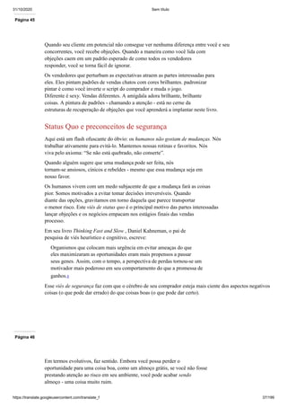 31/10/2020 Sem título
https://translate.googleusercontent.com/translate_f 37/199
Página 45
Quando seu cliente em potencial não consegue ver nenhuma diferença entre você e seu
concorrentes, você recebe objeções. Quando a maneira como você lida com
objeções caem em um padrão esperado de como todos os vendedores
responder, você se torna fácil de ignorar.
Os vendedores que perturbam as expectativas atraem as partes interessadas para
eles. Eles pintam padrões de vendas chatos com cores brilhantes. padronizar
pintar é como você inverte o script do comprador e muda o jogo.
Diferente é sexy. Vendas diferentes. A amígdala adora brilhante, brilhante
coisas. A pintura de padrões - chamando a atenção - está no cerne da
estruturas de recuperação de objeções que você aprenderá a implantar neste livro.
Status Quo e preconceitos de segurança
Aqui está um flash ofuscante do óbvio: os humanos não gostam de mudanças. Nós
trabalhar ativamente para evitá-lo. Mantemos nossas rotinas e favoritos. Nós
viva pelo axioma: “Se não está quebrado, não conserte”.
Quando alguém sugere que uma mudança pode ser feita, nós
tornam-se ansiosos, cínicos e rebeldes - mesmo que essa mudança seja em
nosso favor.
Os humanos vivem com um medo subjacente de que a mudança fará as coisas
pior. Somos motivados a evitar tomar decisões irreversíveis. Quando
diante das opções, gravitamos em torno daquela que parece transportar
o menor risco. Este viés de status quo é o principal motivo das partes interessadas
lançar objeções e os negócios empacam nos estágios finais das vendas
processo.
Em seu livro Thinking Fast and Slow , Daniel Kahneman, o pai de
pesquisa de viés heurístico e cognitivo, escreve:
Organismos que colocam mais urgência em evitar ameaças do que
eles maximizaram as oportunidades eram mais propensos a passar
seus genes. Assim, com o tempo, a perspectiva de perdas tornou-se um
motivador mais poderoso em seu comportamento do que a promessa de
ganhos.8
Esse viés de segurança faz com que o cérebro de seu comprador esteja mais ciente dos aspectos negativos
coisas (o que pode dar errado) do que coisas boas (o que pode dar certo).
Página 46
Em termos evolutivos, faz sentido. Embora você possa perder o
oportunidade para uma coisa boa, como um almoço grátis, se você não fosse
prestando atenção ao risco em seu ambiente, você pode acabar sendo
almoço - uma coisa muito ruim.
 