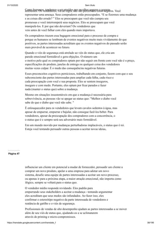 31/10/2020 Sem título
https://translate.googleusercontent.com/translate_f 38/199
Como humanos, tendemos a ser atraídos por escolhas seguras e seguras
ambientes. Os vendedores, via de regra, não são percebidos como seguros. Você
representar uma ameaça. Seus compradores estão preocupados. “E se fizermos uma mudança
e as coisas dão errado? ” Eles se preocupam que você não cumpra seu
promessas e você interromperá seus negócios. Eles se preocupam que você
manipulá-los. E por que não deveriam? Os vendedores que
veio antes de você falhar com eles quando mais importava.
Os compradores trazem essa bagagem emocional para o processo de compra e
porque os humanos se lembram de eventos negativos muito mais vividamente do que
positivos, as partes interessadas acreditam que os eventos negativos do passado serão
mais provável de acontecer no futuro.
Quando o viés de segurança está atrelado ao viés do status quo, ele cria um
parede emocional formidável e gera objeções. O número um
o motivo pelo qual os compradores optam por não seguir em frente com você não é o preço,
especificações do produto, janelas de entrega ou qualquer coisa dos vendedores
muitas vezes culpar. É o medo das consequências negativas futuras.
Esses preconceitos cognitivos perniciosos, trabalhando em conjunto, fazem com que o seu
subconsciente das partes interessadas para ampliar cada falha, cada risco e
cada preocupação com você e sua proposta. Eles se sentem inseguros,
inseguro e com medo. Portanto, eles optam por ficar parados e fazer
nada (manter o status quo) sobre a mudança.
Mesmo em situações insustentáveis em que a mudança é necessária para
sobrevivência, as pessoas vão se apegar ao status quo: "Melhor o diabo você
sabe do que o diabo que você não sabe. "
É enlouquecedor para os vendedores que levam cavalos sedentos à água, mas
apesar de empurrar, empurrar e bajular, não consegue fazê-los beber. Para
vendedores, apesar da preocupação dos compradores com a concorrência, o
o status quo é e sempre será seu adversário mais formidável.
Em um mundo movido por mudanças perturbadoras implacáveis, o status quo é rei.
Esteja você tentando persuadir outras pessoas a aceitar novas ideias,
Página 47
influenciar um cliente em potencial a mudar de fornecedor, persuadir um cliente a
comprar um novo produto, apelar a uma empresa para adotar um novo
sistema, desafie uma equipe de partes interessadas a aceitar um novo processo,
ou apenas ir para a próxima etapa, a maior atração emocional, não importa como
ilógico, sempre se voltará para o status quo.
O vendedor médio responde revidando. Eles padrão para
empurrando seus stakeholders a aceitar a mudança - tentando argumentar
eles acreditam que seus medos são infundados. Ao fazer isso, eles
confirmar o estereótipo negativo da parte interessada de vendedores e
reatância de gatilho e o viés de segurança.
Profissionais de vendas de alto desempenho ajudam as partes interessadas a se mover
além de seu viés de status quo, ajudando-os a se aclimatarem
através de priming e micro-compromissos.
 