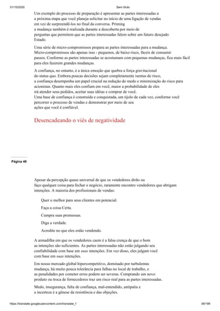 31/10/2020 Sem título
https://translate.googleusercontent.com/translate_f 39/199
Um exemplo do processo de preparação é apresentar as partes interessadas a
a próxima etapa que você planeja solicitar no início de uma ligação de vendas
em vez de surpreendê-los no final da conversa. Priming
a mudança também é realizada durante a descoberta por meio de
perguntas que permitem que as partes interessadas falem sobre um futuro desejado
Estado.
Uma série de micro-compromissos prepara as partes interessadas para a mudança.
Micro-compromissos são apenas isso - pequenos, de baixo risco, fáceis de consumir
passos. Conforme as partes interessadas se acostumam com pequenas mudanças, fica mais fácil
para eles fazerem grandes mudanças.
A confiança, no entanto, é a única emoção que quebra a força gravitacional
do status quo. Embora poucas decisões sejam completamente isentas de risco,
a confiança desempenha um papel crucial na redução do medo e minimização do risco para
acionistas. Quanto mais eles confiam em você, maior a probabilidade de eles
irá atender seus pedidos, aceitar suas idéias e comprar de você.
Uma base de confiança é construída e conquistada, um tijolo de cada vez, conforme você
percorrer o processo de vendas e demonstrar por meio de seu
ações que você é confiável.
Desencadeando o viés de negatividade
Página 48
Apesar da percepção quase universal de que os vendedores dirão ou
faço qualquer coisa para fechar o negócio, raramente encontro vendedores que abrigam
intenções. A maioria dos profissionais de vendas:
Quer o melhor para seus clientes em potencial.
Faça a coisa Certa.
Cumpra suas promessas.
Diga a verdade.
Acredite no que eles estão vendendo.
A armadilha em que os vendedores caem é a falsa crença de que o bom
as intenções são suficientes. As partes interessadas não estão julgando seu
confiabilidade com base em suas intenções. Em vez disso, eles julgam você
com base em suas intenções.
Em nosso mercado global hipercompetitivo, dominado por turbulentas
mudança, há muito pouca tolerância para falhas no local de trabalho, e
as penalidades por cometer erros podem ser severas. Comprando um novo
produto ou troca de fornecedores traz um risco real para as partes interessadas.
Medo, insegurança, falta de confiança, mal-entendido, antipatia e
a incerteza é a gênese da resistência e das objeções.
 
