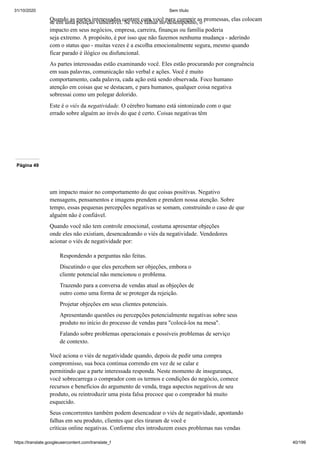 31/10/2020 Sem título
https://translate.googleusercontent.com/translate_f 40/199
Quando as partes interessadas contam com você para cumprir as promessas, elas colocam
se em uma posição vulnerável. Se você falhar no desempenho, o
impacto em seus negócios, empresa, carreira, finanças ou família poderia
seja extremo. A propósito, é por isso que não fazemos nenhuma mudança - aderindo
com o status quo - muitas vezes é a escolha emocionalmente segura, mesmo quando
ficar parado é ilógico ou disfuncional.
As partes interessadas estão examinando você. Eles estão procurando por congruência
em suas palavras, comunicação não verbal e ações. Você é muito
comportamento, cada palavra, cada ação está sendo observada. Foco humano
atenção em coisas que se destacam, e para humanos, qualquer coisa negativa
sobressai como um polegar dolorido.
Este é o viés da negatividade. O cérebro humano está sintonizado com o que
errado sobre alguém ao invés do que é certo. Coisas negativas têm
Página 49
um impacto maior no comportamento do que coisas positivas. Negativo
mensagens, pensamentos e imagens prendem e prendem nossa atenção. Sobre
tempo, essas pequenas percepções negativas se somam, construindo o caso de que
alguém não é confiável.
Quando você não tem controle emocional, costuma apresentar objeções
onde eles não existiam, desencadeando o viés da negatividade. Vendedores
acionar o viés de negatividade por:
Respondendo a perguntas não feitas.
Discutindo o que eles percebem ser objeções, embora o
cliente potencial não mencionou o problema.
Trazendo para a conversa de vendas atual as objeções de
outro como uma forma de se proteger da rejeição.
Projetar objeções em seus clientes potenciais.
Apresentando questões ou percepções potencialmente negativas sobre seus
produto no início do processo de vendas para "colocá-los na mesa".
Falando sobre problemas operacionais e possíveis problemas de serviço
de contexto.
Você aciona o viés de negatividade quando, depois de pedir uma compra
compromisso, sua boca continua correndo em vez de se calar e
permitindo que a parte interessada responda. Neste momento de insegurança,
você sobrecarrega o comprador com os termos e condições do negócio, comece
recursos e benefícios do argumento de venda, traga aspectos negativos de seu
produto, ou reintroduzir uma pista falsa precoce que o comprador há muito
esquecido.
Seus concorrentes também podem desencadear o viés de negatividade, apontando
falhas em seu produto, clientes que eles tiraram de você e
críticas online negativas. Conforme eles introduzem esses problemas nas vendas
 