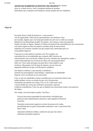 31/10/2020 Sem título
https://translate.googleusercontent.com/translate_f 41/199
conversas que os compradores se fixam nelas. Seu concorrente deve manter
martelar essas falsidades em casa pode levar a algo chamado de
efeito de verdade ilusório. Esta é a tendência humana de acreditar
informações que se repetem com frequência, mesmo quando não são verdadeiras.
Página 50
Isso pode iniciar a ilusão de frequência , o que acentua o
viés de negatividade. Todos nós já experimentamos esse fenômeno. Para
por exemplo, digamos que você esteja procurando um carro novo e tenha seu coração
definido em um determinado modelo. De repente, você começa a notar este particular
modelo em todos os lugares. Quando os clientes em potencial são estimulados por seus concorrentes
com coisas negativas sobre sua empresa e produto, pode da mesma forma
amplificar seu escrutínio, fazendo com que estejam mais sintonizados para ver
esses padrões negativos.
É aqui que as coisas podem ir mal para você. Por exemplo, seu
concorrente diz ao seu stakeholder que a empresa ABC encerrou seu
relacionamento com você devido a falhas de serviço. Durante uma chamada de vendas, o
a parte interessada bate em você bem nos olhos com uma pergunta difícil
sobre isso. Você, então, persegue essa pista falsa e tenta explicar o que
aconteceu. Mas porque você foi pego de surpresa, isso sai como um
argumento defensivo em que você não parece verdadeiro.
Isso dispara a reatância, o que aumenta a resistência e
aumenta suas preocupações e desconfiança - empurrando seu stakeholder
longe de você e em direção ao seu concorrente.
Uma vez que seu stakeholder começa a acreditar que seu concorrente oferece uma
melhor produto, serviço ou solução do que você, eles procuram
informações que apóiam essa crença. Este viés de confirmação causa
a serem atraídos por coisas que confirmam sua posição e ignoram
evidências contraditórias. É por isso que as objeções dos concorrentes muitas vezes parecem
tão ilógico.
Nas vendas, você está sempre no palco. Você deve:
Exercer uma enorme quantidade de autocontrole e disciplina para
gerenciar cada comportamento, promessa e ação enquanto na frente de
acionistas.
Neutralize concorrentes negativos no início do processo de vendas,
pré-definição para as partes interessadas exatamente o que o concorrente fará
dizer e fazer.
Apresentar referências sólidas e estudos de caso que vão contra e
neutralizar percepções negativas.
 