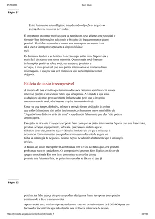 31/10/2020 Sem título
https://translate.googleusercontent.com/translate_f 42/199
Página 51
Evite ferimentos autoinfligidos, introduzindo objeções e negativas
percepções na conversa de vendas.
É importante encontrar motivos para se reunir com seus clientes em potencial e
fornecer-lhes informações adicionais e insights tão frequentemente quanto
possível. Você deve controlar e manter sua mensagem em mente. Isto
dá a você a vantagem e aproveita a disponibilidade
viés.
Os humanos tendem a se lembrar das coisas que estão mais disponíveis e
mais fácil de acessar em nossa memória. Quanto mais você fornecer
informações positivas sobre você, sua empresa, produtos e
serviços, é mais provável que suas partes interessadas se lembrem disso
informações, o que por sua vez neutraliza seus concorrentes e reduz
objeções.
Falácia do custo irrecuperável
A maioria de nós acredita que tomamos decisões racionais com base em nossos
interesse próprio e um estado futuro que desejamos. A verdade é que estes
as decisões são mais provavelmente influenciadas pelo que já investiu
em nosso estado atual, não importa o quão insustentável seja.
Uma vez que tempo, dinheiro, esforço e emoção foram dedicados às coisas
que estão falhando ou não estão funcionando, os humanos têm o mau hábito de
“Jogando bom dinheiro atrás do ruim” - acreditando falsamente que eles “não podem
desista agora. ”
Essa falácia de custo irrecuperável pode fazer com que as partes interessadas fiquem com um fornecedor,
produto, serviço, equipamento, software, processo ou sistema que é
falhando com eles, embora haja evidências irrefutáveis de que a mudança é
necessário. Eu testemunhei compradores tomarem a decisão de seguir um
falha na estratégia de negócios, mesmo depois de admitir abertamente que é um negro
orifício.
A falácia do custo irrecuperável, combinada com o viés do status quo, cria grandes
problemas para os vendedores. Os compradores ignoram fatos lógicos em favor de
apegos emocionais. Em vez de se concentrar na escolha de que
promete um futuro melhor, as partes interessadas se fixam no que já
Página 52
perdido, na falsa crença de que eles podem de alguma forma recuperar essas perdas
continuando a fazer a mesma coisa.
Apenas neste ano, minha empresa perdeu um contrato de treinamento de $ 500.000 para um
fornecedor incumbente que não atendia aos melhores interesses de nossos
 