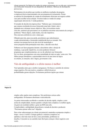 31/10/2020 Sem título
https://translate.googleusercontent.com/translate_f 43/199
cliente potencial. Os líderes de vendas de campo reclamaram em voz alta que o treinamento
este fornecedor fornecido foi um desperdício de dinheiro. Métricas de desempenho
provou isso.
Participamos de um piloto que recebeu os melhores resultados da pesquisa
a empresa já havia experimentado com um programa de treinamento. Postar-
as métricas de desempenho de vendas de treinamento ofereciam um negócio sólido
caso para escolher nossa solução. Tivemos todas as vendas de campo
organização atrás de nós. E ainda perdemos.
O tomador de decisão da empresa disse: “Sabemos que o treinamento
que estamos recebendo de nosso fornecedor atual não é ideal e não é
ajudando-nos a alcançar nossos objetivos. Mas, já investimos muito
com eles, sentimos que precisamos ver se podemos encontrar uma maneira de corrigir o
problema." Meses depois, nada mudou, mas não importava.
Eles estavam confortáveis com o status quo.
Olhando para trás, para essa perda, percebemos que subestimamos
o quão entrincheirado o fornecedor estabelecido havia se tornado. Nós
assumiu isso porque havia um alto nível de insatisfação e
nosso programa tinha pontuações mais altas, a decisão seria fácil.
Falhamos em fazer perguntas durante a descoberta sobre o desejo de
mudança, o que pode impedi-los, ou como podemos fornecer
programas que complementariam, em vez de substituir esse fornecedor.
Em vez disso, prosseguimos com uma mentalidade de tudo ou nada / soma zero. Nós
falhou porque abordamos a oportunidade através de uma lente de lógica
no entanto, as emoções, não a lógica, governaram o dia.
Viés de ambiguidade e o efeito menos é melhor
Você aprendeu antes que o cérebro é preguiçoso. Ele busca o caminho do mínimo
carga cognitiva. Por este motivo, complexo e difícil de prever
probabilidades geram objeções. Os humanos preferem opções que sintam
Página 53
simples sobre opções mais complexas. Nós preferimos certeza sobre
ambiguidade. Os humanos abominam o desconhecido.
As partes interessadas escolherão o caminho de decisão rápido, simples e certo
acima da complexidade, mesmo quando a solução mais complexa é a melhor opção,
irá gerar um resultado melhor e gerar um ROI mais alto.
Complexidade e ambigüidade desaceleram a tomada de decisão e produzem
“Precisamos pensar sobre isso” objeções.
Para evitar sobrecarregar seu cliente em potencial, mantenha as propostas simples e
limpo - menos é melhor. Coloque gráficos e números complexos no
apêndice e não trate mais de três a cinco prioridades, problemas ou
desafios. Concentre-se no caminho mais fácil para começar a fazer negócios com
vocês.
 