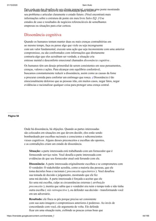 31/10/2020 Sem título
https://translate.googleusercontent.com/translate_f 44/199
Para cada um dos desafios do seu cliente potencial, construa uma ponte mostrando
em seu estado atual, descreva sua recomendação para resolver
seu problema e articular claramente o estado futuro. (Você encontrará mais
informações sobre a estrutura de ponte em meu livro Sales EQ .) Use
estudos de caso e resultados de negócios referenciáveis de semelhantes
empresas ou situações para criar certeza.
Dissonância cognitiva
Quando os humanos tentam manter duas ou mais crenças contraditórias em
ao mesmo tempo, faça ou pense algo que viole ou seja incongruente
com um valor fundamental, execute uma ação que seja inconsistente com uma anterior
compromisso, ou são confrontados com informações que diretamente
contraria algo que eles acreditam ser verdade, a situação cria
estresse mental e desconforto emocional chamados dissonância cognitiva .
Os humanos têm um desejo primordial de serem consistentes em seus pensamentos,
crenças, valores e ações. Para alcançar este equilíbrio confortável,
buscamos constantemente reduzir a dissonância, assim como as causas da fome
a procurar comida para confortar um estômago que ronca. 9 Dissonância é tão
emocionalmente doloroso que as pessoas irão, em muitos casos, negar fatos, negar
evidências e racionalizar qualquer coisa para proteger uma crença central.
Página 54
Onde há dissonância, há objeções. Quando as partes interessadas
são colocados em situações em que devem decidir, eles estão sendo
bombardeado por escolhas racionais e conscientes e subconscientes
vieses cognitivos. Alguns desses preconceitos e escolhas são opostos,
e as contradições criam um estado de dissonância.
Situação: a parte interessada está trabalhando com um fornecedor que é
fornecendo serviço ruim. Você desafia a parte interessada com
evidências de que seu fornecedor atual está ferrando com ele.
Dissonância: A parte interessada originalmente escolheu e se comprometeu com
O vendedor. O stakeholder acredita, como a maioria das pessoas, que ele
toma decisões boas e racionais ( preconceito egocêntrico ). Você desafiou
sua tomada de decisão e julgamento, mostrando que ele fez
uma má decisão. A parte interessada é forçada a aceitar que ele
fez uma má escolha, culpe as circunstâncias externas ( atribuição
preconceito ), mentia que sabia que o vendedor era ruim o tempo todo e não tinha
outra escolha ( viés retrospectivo ), ou defender sua decisão - transformando você
em um adversário.
Resultado: ele finca os pés porque precisa ser consistente
com sua auto-imagem e compromissos anteriores é poderoso. Ao invés de
concordando com você, ele argumenta de volta. Ele defende
ficar em uma situação ruim, exibindo as poucas coisas boas que
 