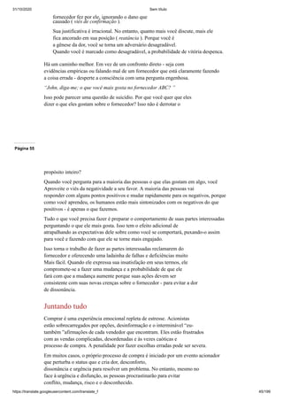 31/10/2020 Sem título
https://translate.googleusercontent.com/translate_f 45/199
fornecedor fez por ele, ignorando o dano que
causado ( viés de confirmação ).
Sua justificativa é irracional. No entanto, quanto mais você discute, mais ele
fica ancorado em sua posição ( reatância ). Porque você é
a gênese da dor, você se torna um adversário desagradável.
Quando você é marcado como desagradável, a probabilidade de vitória despenca.
Há um caminho melhor. Em vez de um confronto direto - seja com
evidências empíricas ou falando mal de um fornecedor que está claramente fazendo
a coisa errada - desperte a consciência com uma pergunta engenhosa.
“John, diga-me; o que você mais gosta no fornecedor ABC? ”
Isso pode parecer uma questão de suicídio. Por que você quer que eles
dizer o que eles gostam sobre o fornecedor? Isso não é derrotar o
Página 55
propósito inteiro?
Quando você pergunta para a maioria das pessoas o que elas gostam em algo, você
Aproveite o viés da negatividade a seu favor. A maioria das pessoas vai
responder com alguns pontos positivos e mudar rapidamente para os negativos, porque
como você aprendeu, os humanos estão mais sintonizados com os negativos do que
positivos - é apenas o que fazemos.
Tudo o que você precisa fazer é preparar o comportamento de suas partes interessadas
perguntando o que ele mais gosta. Isso tem o efeito adicional de
atrapalhando as expectativas dele sobre como você se comportará, puxando-o assim
para você e fazendo com que ele se torne mais engajado.
Isso torna o trabalho de fazer as partes interessadas reclamarem do
fornecedor e oferecendo uma ladainha de falhas e deficiências muito
Mais fácil. Quando ele expressa sua insatisfação em seus termos, ele
compromete-se a fazer uma mudança e a probabilidade de que ele
fará com que a mudança aumente porque suas ações devem ser
consistente com suas novas crenças sobre o fornecedor - para evitar a dor
de dissonância.
Juntando tudo
Comprar é uma experiência emocional repleta de estresse. Acionistas
estão sobrecarregados por opções, desinformação e o interminável “eu-
também ”afirmações de cada vendedor que encontram. Eles estão frustrados
com as vendas complicadas, desordenadas e às vezes caóticas e
processo de compra. A penalidade por fazer escolhas erradas pode ser severa.
Em muitos casos, o próprio processo de compra é iniciado por um evento acionador
que perturba o status quo e cria dor, desconforto,
dissonância e urgência para resolver um problema. No entanto, mesmo no
face à urgência e disfunção, as pessoas procrastinarão para evitar
conflito, mudança, risco e o desconhecido.
 