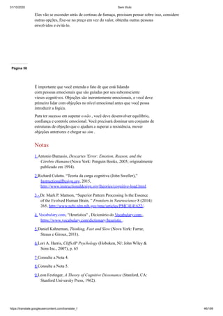 31/10/2020 Sem título
https://translate.googleusercontent.com/translate_f 46/199
Eles vão se esconder atrás de cortinas de fumaça, precisam pensar sobre isso, considere
outras opções, fixe-se no preço em vez do valor, obtenha outras pessoas
envolvidos e evitá-lo.
Página 56
É importante que você entenda o fato de que está lidando
com pessoas emocionais que são guiadas por seu subconsciente
vieses cognitivos. Objeções são inerentemente emocionais, e você deve
primeiro lidar com objeções no nível emocional antes que você possa
introduzir a lógica.
Para ter sucesso em superar o não , você deve desenvolver equilíbrio,
confiança e controle emocional. Você precisará dominar um conjunto de
estruturas de objeção que o ajudam a superar a resistência, mover
objeções anteriores e chegar ao sim .
Notas
1 Antonio Damasio, Descartes 'Error: Emotion, Reason, and the
Cérebro Humano (Nova York: Penguin Books, 2005; originalmente
publicado em 1994).
2 Richard Culatta. “Teoria da carga cognitiva (John Sweller),”
InstructionalDesign.org, 2015,
http://www.instructionaldesign.org/theories/cognitive-load.html.
3 - Dr. Mark P. Mattson, “Superior Pattern Processing Is the Essence
of the Evolved Human Brain, ” Frontiers in Neuroscience 8 (2014):
265, http://www.ncbi.nlm.nih.gov/pmc/articles/PMC4141622/.
4. Vocabulary.com, "Heurística" , Dicionário do Vocabulary.com ,
https://www.vocabulary.com/dictionary/heuristic .
5 Daniel Kahneman, Thinking, Fast and Slow (Nova York: Farrar,
Straus e Giroux, 2011).
6 Lori A. Harris, CliffsAP Psychology (Hoboken, NJ: John Wiley &
Sons Inc., 2007), p. 65
7 Consulte a Nota 4.
8 Consulte a Nota 5.
9 Leon Festinger, A Theory of Cognitive Dissonance (Stanford, CA:
Stanford University Press, 1962).
 