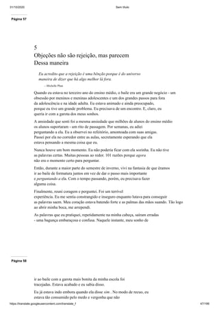 31/10/2020 Sem título
https://translate.googleusercontent.com/translate_f 47/199
Página 57
5
Objeções não são rejeição, mas parecem
Dessa maneira
Eu acredito que a rejeição é uma bênção porque é do universo
maneira de dizer que há algo melhor lá fora.
—Michelle Phan
Quando eu estava no terceiro ano do ensino médio, o baile era um grande negócio - um
obsessão por meninos e meninas adolescentes e um dos grandes passos para fora
da adolescência e na idade adulta. Eu estava animado e ainda preocupado,
porque eu tive um grande problema. Eu precisava de um encontro. E, claro, eu
queria ir com a garota dos meus sonhos.
A ansiedade que senti foi a mesma ansiedade que milhões de alunos do ensino médio
os alunos suportaram - um rito de passagem. Por semanas, eu adiei
perguntando a ela. Eu a observei no refeitório, amontoada com suas amigas.
Passei por ela no corredor entre as aulas, secretamente esperando que ela
estava pensando a mesma coisa que eu.
Nunca houve um bom momento. Eu não poderia ficar com ela sozinha. Eu não tive
as palavras certas. Muitas pessoas ao redor. 101 razões porque agora
não era o momento certo para perguntar.
Então, durante a maior parte do semestre de inverno, vivi na fantasia de que éramos
ir ao baile de formatura juntos em vez de dar o passo mais importante
e perguntando a ela. Com o tempo passando, porém, eu precisava fazer
alguma coisa.
Finalmente, reuni coragem e perguntei. Foi um terrível
experiência. Eu me sentia constrangido e inseguro enquanto lutava para conseguir
as palavras saem. Meu coração estava batendo forte e as palmas das mãos suando. Tão logo
ao abrir minha boca, me arrependi.
As palavras que eu pratiquei, repetidamente na minha cabeça, saíram erradas
- uma bagunça embaraçosa e confusa. Naquele instante, meu sonho de
Página 58
ir ao baile com a garota mais bonita da minha escola foi
tracejadas. Estava acabado e eu sabia disso.
Eu já estava indo embora quando ela disse sim . No modo de recuo, eu
estava tão consumido pelo medo e vergonha que não
 