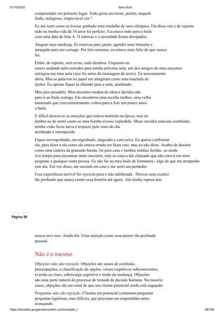 31/10/2020 Sem título
https://translate.googleusercontent.com/translate_f 48/199
compreender em primeiro lugar. Tudo girou em torno, porém, naquele
lindo, milagroso, improvável sim !
Eu me senti como se tivesse ganhado uma medalha de ouro olímpica. Ela disse sim e de repente
tudo na minha vida de 16 anos foi perfeito. Eu estava indo para o baile
com uma data de lista A. O estresse e a ansiedade foram dissipados.
Aluguei meu smoking, fiz reservas para jantar, agendei uma limusine e
arranjado para um corsage. Por três semanas, eu estava mais feliz do que nunca
fui.
Então, de repente, sem aviso, tudo desabou. Enquanto eu
estava andando pelo corredor para minha próxima aula, um dos amigos do meu encontro
entregou-me uma nota (isso foi antes da mensagem de texto). Eu ansiosamente
abriu. Mas as palavras no papel me atingiram como uma tonelada de
tijolos. Eu apenas fiquei lá olhando para a nota, atordoado.
Meu pior pesadelo. Meu encontro mudou de ideia e decidiu não
para ir ao baile comigo. Ela encontrou uma escolta melhor, uma velha
namorado que convenientemente voltou para a foto um pouco antes
o baile.
É difícil descrever as emoções que estava sentindo na época, mas eu
lembre-se de sentir como se uma bomba tivesse explodido. Meus ouvidos estavam zumbindo,
minha visão ficou turva e tropecei pelo resto do dia
atordoado e entorpecido.
Fiquei envergonhado, envergonhado, magoado e com raiva. Eu queria confrontar
ela, para dizer a ela como ela estava errada em fazer isso, mas eu não disse. Acabei de desistir
como uma cadeira de gramado barata, fui para casa e lambeu minhas feridas. eu ainda
tive tempo para encontrar outro encontro, mas eu estava tão chateado que não estava em mim
pergunte a qualquer outra pessoa. Eu não fui ao meu baile de formatura - algo de que me arrependo
este dia. Em vez disso, me escondi em casa e me senti um perdedor.
Essa experiência terrível foi rejeição pura e não adulterada . Deixou uma cicatriz
tão profundo que nunca contei essa história até agora. Até minha esposa tem
Página 59
nunca ouvi isso. Ainda dói. Uma rejeição como essa parece tão profunda
pessoal.
Não é o mesmo
Objeções não são rejeição. Objeções são sinais de confusão,
preocupações, a classificação de opções, vieses cognitivos subconscientes,
aversão ao risco, sobrecarga cognitiva e medo da mudança. Objeções
são uma parte natural do processo de tomada de decisão humana. Na maioria
casos, objeções são um sinal de que seu cliente potencial ainda está engajado.
Perguntas não são rejeição. Clientes em potencial costumam perguntar
perguntas legítimas, mas difíceis, que precisam ser respondidas antes
avançando.
 