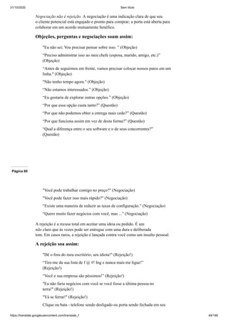 31/10/2020 Sem título
https://translate.googleusercontent.com/translate_f 49/199
Negociação não é rejeição. A negociação é uma indicação clara de que seu
o cliente potencial está engajado e pronto para comprar; a porta está aberta para
colaborar em um acordo mutuamente benéfico.
Objeções, perguntas e negociações soam assim:
"Eu não sei; Vou precisar pensar sobre isso. ” (Objeção)
“Preciso administrar isso ao meu chefe (esposa, marido, amigo, etc.)”
(Objeção)
“Antes de seguirmos em frente, vamos precisar colocar nossos patos em um
linha." (Objeção)
"Não tenho tempo agora." (Objeção)
“Não estamos interessados.” (Objeção)
“Eu gostaria de explorar outras opções.” (Objeção)
“Por que essa opção custa tanto?” (Questão)
“Por que não podemos obter a entrega mais cedo?” (Questão)
“Por que funciona assim em vez de desta forma?” (Questão)
“Qual a diferença entre o seu software e o de seus concorrentes?”
(Questão)
Página 60
"Você pode trabalhar comigo no preço?" (Negociação)
"Você pode fazer isso mais rápido?" (Negociação)
“Existe uma maneira de reduzir as taxas de configuração.” (Negociação)
“Quero muito fazer negócios com você, mas ...” (Negociação)
A rejeição é a recusa total em aceitar uma ideia ou pedido. É um
não claro que às vezes pode ser entregue com uma dura e deliberada
tom. Em casos raros, a rejeição é lançada contra você como um insulto pessoal.
A rejeição soa assim:
"Dê o fora do meu escritório, seu idiota!" (Rejeição!)
“Tire-me da sua lista de f @ #! Ing e nunca mais me ligue!”
(Rejeição!)
“Você e sua empresa são péssimos!” (Rejeição!)
"Eu não faria negócios com você se você fosse a última pessoa no
terra!" (Rejeição!)
"Vá se ferrar!" (Rejeição!)
Clique ou bata - telefone sendo desligado ou porta sendo fechada em seu
 