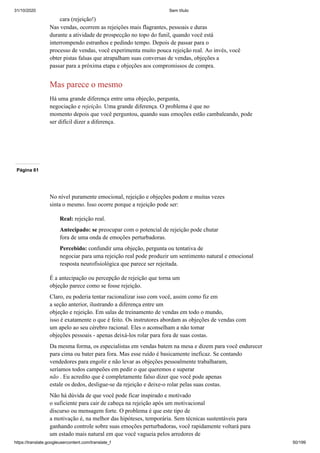 31/10/2020 Sem título
https://translate.googleusercontent.com/translate_f 50/199
cara (rejeição!)
Nas vendas, ocorrem as rejeições mais flagrantes, pessoais e duras
durante a atividade de prospecção no topo do funil, quando você está
interrompendo estranhos e pedindo tempo. Depois de passar para o
processo de vendas, você experimenta muito pouca rejeição real. Ao invés, você
obter pistas falsas que atrapalham suas conversas de vendas, objeções a
passar para a próxima etapa e objeções aos compromissos de compra.
Mas parece o mesmo
Há uma grande diferença entre uma objeção, pergunta,
negociação e rejeição. Uma grande diferença. O problema é que no
momento depois que você perguntou, quando suas emoções estão cambaleando, pode
ser difícil dizer a diferença.
Página 61
No nível puramente emocional, rejeição e objeções podem e muitas vezes
sinta o mesmo. Isso ocorre porque a rejeição pode ser:
Real: rejeição real.
Antecipado: se preocupar com o potencial de rejeição pode chutar
fora de uma onda de emoções perturbadoras.
Percebido: confundir uma objeção, pergunta ou tentativa de
negociar para uma rejeição real pode produzir um sentimento natural e emocional
resposta neurofisiológica que parece ser rejeitada.
É a antecipação ou percepção de rejeição que torna um
objeção parece como se fosse rejeição.
Claro, eu poderia tentar racionalizar isso com você, assim como fiz em
a seção anterior, ilustrando a diferença entre um
objeção e rejeição. Em salas de treinamento de vendas em todo o mundo,
isso é exatamente o que é feito. Os instrutores abordam as objeções de vendas com
um apelo ao seu cérebro racional. Eles o aconselham a não tomar
objeções pessoais - apenas deixá-los rolar para fora de suas costas.
Da mesma forma, os especialistas em vendas batem na mesa e dizem para você endurecer
para cima ou bater para fora. Mas esse ruído é basicamente ineficaz. Se contando
vendedores para engolir e não levar as objeções pessoalmente trabalharam,
seríamos todos campeões em pedir o que queremos e superar
não . Eu acredito que é completamente falso dizer que você pode apenas
estale os dedos, desligue-se da rejeição e deixe-o rolar pelas suas costas.
Não há dúvida de que você pode ficar inspirado e motivado
o suficiente para cair de cabeça na rejeição após um motivacional
discurso ou mensagem forte. O problema é que este tipo de
a motivação é, na melhor das hipóteses, temporária. Sem técnicas sustentáveis para
ganhando controle sobre suas emoções perturbadoras, você rapidamente voltará para
um estado mais natural em que você vagueia pelos arredores de
 
