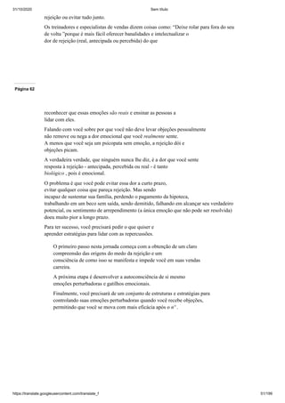 31/10/2020 Sem título
https://translate.googleusercontent.com/translate_f 51/199
rejeição ou evitar tudo junto.
Os treinadores e especialistas de vendas dizem coisas como: “Deixe rolar para fora do seu
de volta ”porque é mais fácil oferecer banalidades e intelectualizar o
dor de rejeição (real, antecipada ou percebida) do que
Página 62
reconhecer que essas emoções são reais e ensinar as pessoas a
lidar com eles.
Falando com você sobre por que você não deve levar objeções pessoalmente
não remove ou nega a dor emocional que você realmente sente.
A menos que você seja um psicopata sem emoção, a rejeição dói e
objeções picam.
A verdadeira verdade, que ninguém nunca lhe diz, é a dor que você sente
resposta à rejeição - antecipada, percebida ou real - é tanto
biológico , pois é emocional.
O problema é que você pode evitar essa dor a curto prazo,
evitar qualquer coisa que pareça rejeição. Mas sendo
incapaz de sustentar sua família, perdendo o pagamento da hipoteca,
trabalhando em um beco sem saída, sendo demitido, falhando em alcançar seu verdadeiro
potencial, ou sentimento de arrependimento (a única emoção que não pode ser resolvida)
doeu muito pior a longo prazo.
Para ter sucesso, você precisará pedir o que quiser e
aprender estratégias para lidar com as repercussões.
O primeiro passo nesta jornada começa com a obtenção de um claro
compreensão das origens do medo da rejeição e um
consciência de como isso se manifesta e impede você em suas vendas
carreira.
A próxima etapa é desenvolver a autoconsciência de si mesmo
emoções perturbadoras e gatilhos emocionais.
Finalmente, você precisará de um conjunto de estruturas e estratégias para
controlando suas emoções perturbadoras quando você recebe objeções,
permitindo que você se mova com mais eficácia após o nº .
 