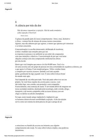 31/10/2020 Sem título
https://translate.googleusercontent.com/translate_f 52/199
Página 63
6
A ciência por trás da dor
Não devemos romantizar a rejeição. Não há nada romântico
sobre rejeição. É horrível.
—Marlon James
A gênese de grande parte do nosso comportamento - bom e mau, destrutivo
e eficaz - começa fora do alcance de nossas mentes conscientes.
Agimos, mas não sabemos por que agimos, a menos que optemos por sintonizar
e se tornar consciente.
Conscientização é a escolha intencional e deliberada de monitorar,
avaliar e modular suas emoções para que seu
as respostas às pessoas e ao ambiente ao seu redor são congruentes
com suas intenções e objetivos. Conscientização de por que você teme
objeções começa com uma compreensão intelectual da ciência
por trás da dor.
Quero que você imagine que estava vivo há 40.000 anos. Você vive
em uma caverna com um grupo de pessoas em uma comunidade de caçadores-coletores, em
o que agora é a França. É um mundo perigoso. Tribos vizinhas lutam
e competir por recursos escassos. Quando você está caçando
jantar, geralmente há algo caçando você. É uma sobrevivência brutal
do mundo mais apto.
Você depende de sua tribo para tudo. Você não pode sobreviver em seu
próprio. Se você fosse expulso da caverna para o escuro, você
não tenha fogo, sem comida, sem proteção e sem companhia.
Essencialmente, uma sentença de morte. É um mundo difícil de imaginar em
nossa sociedade moderna, dominada pela tecnologia, onde comida, abrigo,
transporte e até mesmo companhia estão ao nosso alcance com um
clique ou deslize na tela do smartphone.
Foi aqui, neste mundo antigo implacável e implacável, que
os humanos desenvolveram sensibilidade à rejeição. A dor da rejeição
serviu como um sistema de alerta precoce de que o perigo de ser
Página 64
o ostracismo ou banido da caverna era iminente caso alguém
comportamento não muda. Foi uma sobrevivência simples, mas poderosa
mecanismo.
 