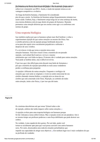 31/10/2020 Sem título
https://translate.googleusercontent.com/translate_f 53/199
Os humanos que desenvolveram sensibilidade à dor da rejeição foram capazes
para funcionar de forma mais eficaz em grupos. Eles eram mais propensos a
sobreviver e transmitir seu DNA. Assim, o medo da rejeição tornou-se um
vantagem competitiva e evolutiva.
Ao longo da história humana, o banimento foi considerado
pior do que a morte. As histórias da literatura antiga frequentemente retratam isso
assim sendo. Embora, hoje, o banimento esteja longe de ser uma sentença de morte,
essa mesma dinâmica está em jogo dentro de grupos de humanos. Rejeição
permanece uma emoção dolorosa que nos ensina como agir e se conformar com
normas de grupo.
Uma resposta biológica
Isso também explica por que os humanos acham mais fácil lembrar e voltar a
experimentam rejeição do que outras emoções ou mesmo dor física. Seu
o cérebro prioriza a dor da rejeição porque lembrando dessa dor
avisa para não repetir erros socialmente prejudiciais e enfrentar o
desprezo de seus vizinhos.
É a revivência vívida que torna a rejeição única entre
emoções humanas. Você deve trazer à tona a memória de um passado
rejeição, você achará fácil reativar e reviver o mesmo
sentimentos que você tinha na época. O mesmo não é verdade para outras emoções.
Você pode se lembrar deles, mas é difícil revivê-los.
É por isso que é tão difícil para mim discutir meu baile de formatura e
por que a memória de rejeição (percebida ou real) causa vendedores
perder a confiança para perguntar.
A rejeição é diferente de outras emoções. Enquanto o zoológico de
emoções que você sente se originam e vivem no centro emocional de seu
cérebro chamado sistema límbico, a rejeição ativa as áreas do seu
cérebro que está conectado à dor física. Rejeição, ao contrário de todos
outra emoção, imita a dor física,1 é por isso que dói tanto.
Página 65
Os cientistas descobriram até que tomar Tylenol reduz a dor
de rejeição, embora não tenha impacto sobre outras emoções. 2
A rejeição evoluiu para uma resposta biológica em humanos porque
foi tão vital para a nossa sobrevivência. Mas a rejeição existe em um paradoxo. Isto é
ao mesmo tempo um professor poderoso e uma força debilitante que pode destruir seu
sonhos.
Na verdade, é uma espada de dois gumes. Por um lado, ajuda você
tornar-se socialmente apto para que você possa coexistir com outros humanos
seres. Por outro, desencadeia uma onda de emoções perturbadoras que
impedir sua capacidade de atingir seus objetivos. 3 Em nenhum lugar isso é mais verdadeiro do que
na profissão de vendedor.
 