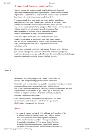 31/10/2020 Sem título
https://translate.googleusercontent.com/translate_f 54/199
A necessidade humana mais insaciável
Todo ser humano tem uma necessidade insaciável e impossível de sentir
importante - saber que importamos e pertencemos. Essa necessidade de sentir
importante é a singularidade do comportamento humano. Tudo o que fazemos
bom e mau - gira em torno dessa necessidade insaciável.
É essa necessidade de se sentir aceito que torna a rejeição um poderoso
desestabilizador emocional. Quando você é rejeitado, de repente você sente
sozinho - desconectado. Você acredita que é a única pessoa que sente
esta dor. Sua conversa interna torna-se negativa. Você começa a atacar a si mesmo
valorizar e destruir sua auto-estima - gerando insegurança. Seu
desejo emocional de pertencer torna-se mais agudo, gerando o
emoções perturbadoras de apego, ansiedade e desespero.
Nesta triste espiral descendente, você se torna irracional, e seu
emoções perturbadoras só servem para gerar ainda mais rejeição.4
Isso, por sua vez, leva à depressão, tristeza, ciúme, isolamento, inveja,
culpa, constrangimento e ansiedade. Julgamento e situacional
consciência sofrer.
Dentro desta tempestade emocional, você pode até ficar com raiva e chicotear
para fora em outras pessoas.5 Inúmeros estudos têm mostrado que as pessoas
que foram rejeitados, mesmo que moderadamente, têm uma tendência perturbadora para
descontar sua agressão em outras pessoas, incluindo inocentes
Página 66
espectadores. Até o cirurgião-geral dos Estados Unidos emitiu um
relatório sobre o impacto da rejeição na violência adolescente.
Em estudos onde os participantes são rejeitados por estranhos, mas depois contados
que os estranhos eram apenas pesquisadores e a rejeição não era
real, os participantes ainda se sentiam rejeitados. Em outros experimentos nos quais
os participantes são informados de que a pessoa que os rejeitou foi um
membro de um grupo insultado e desprezado como o KKK, pessoas
continuou a sentir a dor da rejeição. 6
Esses estudos ilustram o maior problema da rejeição. Eu não posso
ser racionalizado; não responde à razão. É por isso que te dizer
não levar para o lado pessoal não funciona.
Notas
1 Um estudo de imagem cerebral de 2011 publicado no Proceedings of the
Academia Nacional de Ciências mostra que a rejeição social e
a dor física estimula a atividade nas regiões do cérebro do
córtex somatossensorial secundário e ínsula posterior dorsal.
E um estudo publicado em 2017 na revista Social Cognitive e
A Neurociência Afetiva mostra que o córtex insular posterior
e as partes secundárias do córtex somatossensorial do cérebro são
 