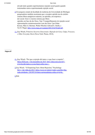 31/10/2020 Sem título
https://translate.googleusercontent.com/translate_f 55/199
ativado tanto quando experimentamos rejeição social quanto quando
testemunhar outros experimentando rejeição social.
2 Um pequeno estudo da faculdade de medicina da Universidade de Michigan
pesquisadores também mostraram que o receptor opióide mu do cérebro
sistema libera analgésicos naturais, ou opioides, em resposta a
dor social. Este é o mesmo sistema que libera
opioides em face da dor física. Veja “Compartilhamento de rejeição social
representações somatossensoriais com dor física ”por Ethan
Krossa, Marc G. Berman, Walter Mischel, Edward E. Smith, e
Tor D. Wager, http://www.pnas.org/content/108/15/6270.full.pdf .
3 - Guy Winch, Primeiros Socorros Emocionais: Rejeição de Cura, Culpa, Fracasso,
e Other Everyday Hurts (Nova York: Plume, 2014).
Página 67
4 - Guy Winch. “Por que a rejeição dói tanto e o que fazer a respeito”,
Ideas.TED.com , 8 de dezembro de 2015, http://ideas.ted.com/why-
rejeição-dói-tanto-e-o-que-fazer-sobre-isso / .
5 Guy Winch. “10 Surprising Facts About Rejection,” Psychology
Hoje, 3 de julho de 2013, https://www.psychologytoday.com/blog/the-
roda estridente / 201307/10-fatos-surpreendentes-sobre-rejeição .
6 Ibid.
 
