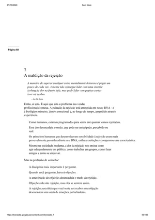 31/10/2020 Sem título
https://translate.googleusercontent.com/translate_f 56/199
Página 68
7
A maldição da rejeição
A maneira de superar qualquer coisa mentalmente dolorosa é pegar um
pouco de cada vez. A mente não consegue lidar com uma enorme
iceberg de dor na frente dele, mas pode lidar com pepitas curtas
isso vai acabar.
—Joe De Sena
Então, aí está. É aqui que está o problema das vendas
profissionais começa. A evitação da rejeição está embutida em nosso DNA - é
é biológico primeiro, depois emocional e, ao longo do tempo, aprendido através
experiência.
Como humanos, estamos programados para sentir dor quando somos rejeitados.
Essa dor desencadeia o medo, que pode ser antecipado, percebido ou
real.
Os primeiros humanos que desenvolveram sensibilidade à rejeição eram mais
provavelmente passarão adiante seu DNA, então a evolução recompensou essa característica.
Mesmo na sociedade moderna, a dor da rejeição nos ensina como
agir adequadamente em público, como trabalhar em grupos, como fazer
amigos e como se encaixar.
Mas na profissão de vendedor:
A disciplina mais importante é perguntar.
Quando você perguntar, haverá objeções.
A antecipação de objeções desencadeia o medo da rejeição.
Objeções não são rejeição, mas eles se sentem assim.
A rejeição percebida que você sente ao receber uma objeção
desencadeia uma onda de emoções perturbadoras.
 