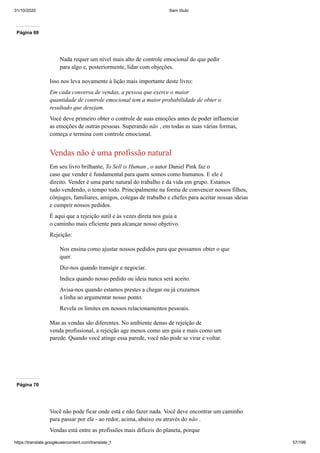 31/10/2020 Sem título
https://translate.googleusercontent.com/translate_f 57/199
Página 69
Nada requer um nível mais alto de controle emocional do que pedir
para algo e, posteriormente, lidar com objeções.
Isso nos leva novamente à lição mais importante deste livro:
Em cada conversa de vendas, a pessoa que exerce o maior
quantidade de controle emocional tem a maior probabilidade de obter o
resultado que desejam.
Você deve primeiro obter o controle de suas emoções antes de poder influenciar
as emoções de outras pessoas. Superando não , em todas as suas várias formas,
começa e termina com controle emocional.
Vendas não é uma profissão natural
Em seu livro brilhante, To Sell is Human , o autor Daniel Pink faz o
caso que vender é fundamental para quem somos como humanos. E ele é
direito. Vender é uma parte natural do trabalho e da vida em grupo. Estamos
tudo vendendo, o tempo todo. Principalmente na forma de convencer nossos filhos,
cônjuges, familiares, amigos, colegas de trabalho e chefes para aceitar nossas ideias
e cumprir nossos pedidos.
É aqui que a rejeição sutil e às vezes direta nos guia a
o caminho mais eficiente para alcançar nosso objetivo.
Rejeição:
Nos ensina como ajustar nossos pedidos para que possamos obter o que
quer.
Diz-nos quando transigir e negociar.
Indica quando nosso pedido ou ideia nunca será aceito.
Avisa-nos quando estamos prestes a chegar ou já cruzamos
a linha ao argumentar nosso ponto.
Revela os limites em nossos relacionamentos pessoais.
Mas as vendas são diferentes. No ambiente denso de rejeição de
venda profissional, a rejeição age menos como um guia e mais como um
parede. Quando você atinge essa parede, você não pode se virar e voltar.
Página 70
Você não pode ficar onde está e não fazer nada. Você deve encontrar um caminho
para passar por ele - ao redor, acima, abaixo ou através do não .
Vendas está entre as profissões mais difíceis do planeta, porque
 