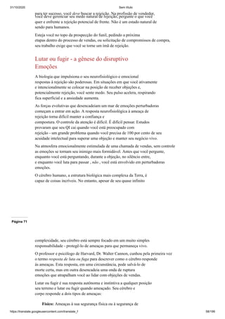 31/10/2020 Sem título
https://translate.googleusercontent.com/translate_f 58/199
para ter sucesso, você deve buscar a rejeição. Na profissão de vendedor,
você deve gerenciar seu medo natural de rejeição, pergunte o que você
quer e enfrente a rejeição potencial de frente. Não é um estado natural de
sendo para humanos.
Esteja você no topo da prospecção do funil, pedindo a próxima
etapas dentro do processo de vendas, ou solicitação de compromissos de compra,
seu trabalho exige que você se torne um ímã de rejeição.
Lutar ou fugir - a gênese do disruptivo
Emoções
A biologia que impulsiona o seu neurofisiológico e emocional
respostas à rejeição são poderosas. Em situações em que você ativamente
e intencionalmente se colocar na posição de receber objeções e,
potencialmente rejeição, você sente medo. Seu pulso acelera, respirando
fica superficial e a ansiedade aumenta.
As forças evolutivas que desencadeiam um mar de emoções perturbadoras
começam a entrar em ação. A resposta neurofisiológica à ameaça de
rejeição torna difícil manter a confiança e
compostura. O controle da atenção é difícil. É difícil pensar. Estudos
provaram que seu QI cai quando você está preocupado com
rejeição - um grande problema quando você precisa de 100 por cento de seu
acuidade intelectual para superar uma objeção e manter seu negócio vivo.
Na atmosfera emocionalmente estimulada de uma chamada de vendas, sem controle
as emoções se tornam seu inimigo mais formidável. Antes que você pergunte,
enquanto você está perguntando, durante a objeção, no silêncio entre,
e enquanto você luta para passar , não , você está envolvido em perturbadoras
emoções.
O cérebro humano, a estrutura biológica mais complexa da Terra, é
capaz de coisas incríveis. No entanto, apesar de seu quase infinito
Página 71
complexidade, seu cérebro está sempre focado em um muito simples
responsabilidade - protegê-lo de ameaças para que permaneça vivo.
O professor e psicólogo de Harvard, Dr. Walter Cannon, cunhou pela primeira vez
o termo resposta de luta ou fuga para descrever como o cérebro responde
às ameaças. Esta resposta, em uma circunstância, pode salvá-lo de
morte certa, mas em outra desencadeia uma onda de ruptura
emoções que atrapalham você ao lidar com objeções de vendas.
Lutar ou fugir é sua resposta autônoma e instintiva a qualquer posição
seu terreno e lutar ou fugir quando ameaçado. Seu cérebro e
corpo responde a dois tipos de ameaças:
Físico: Ameaças à sua segurança física ou à segurança de
 
