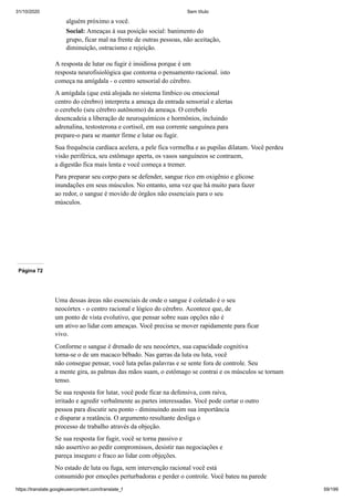 31/10/2020 Sem título
https://translate.googleusercontent.com/translate_f 59/199
alguém próximo a você.
Social: Ameaças à sua posição social: banimento do
grupo, ficar mal na frente de outras pessoas, não aceitação,
diminuição, ostracismo e rejeição.
A resposta de lutar ou fugir é insidiosa porque é um
resposta neurofisiológica que contorna o pensamento racional. isto
começa na amígdala - o centro sensorial do cérebro.
A amígdala (que está alojada no sistema límbico ou emocional
centro do cérebro) interpreta a ameaça da entrada sensorial e alertas
o cerebelo (seu cérebro autônomo) da ameaça. O cerebelo
desencadeia a liberação de neuroquímicos e hormônios, incluindo
adrenalina, testosterona e cortisol, em sua corrente sanguínea para
prepare-o para se manter firme e lutar ou fugir.
Sua frequência cardíaca acelera, a pele fica vermelha e as pupilas dilatam. Você perdeu
visão periférica, seu estômago aperta, os vasos sanguíneos se contraem,
a digestão fica mais lenta e você começa a tremer.
Para preparar seu corpo para se defender, sangue rico em oxigênio e glicose
inundações em seus músculos. No entanto, uma vez que há muito para fazer
ao redor, o sangue é movido de órgãos não essenciais para o seu
músculos.
Página 72
Uma dessas áreas não essenciais de onde o sangue é coletado é o seu
neocórtex - o centro racional e lógico do cérebro. Acontece que, de
um ponto de vista evolutivo, que pensar sobre suas opções não é
um ativo ao lidar com ameaças. Você precisa se mover rapidamente para ficar
vivo.
Conforme o sangue é drenado de seu neocórtex, sua capacidade cognitiva
torna-se o de um macaco bêbado. Nas garras da luta ou luta, você
não consegue pensar, você luta pelas palavras e se sente fora de controle. Seu
a mente gira, as palmas das mãos suam, o estômago se contrai e os músculos se tornam
tenso.
Se sua resposta for lutar, você pode ficar na defensiva, com raiva,
irritado e agredir verbalmente as partes interessadas. Você pode cortar o outro
pessoa para discutir seu ponto - diminuindo assim sua importância
e disparar a reatância. O argumento resultante desliga o
processo de trabalho através da objeção.
Se sua resposta for fugir, você se torna passivo e
não assertivo ao pedir compromissos, desistir nas negociações e
pareça inseguro e fraco ao lidar com objeções.
No estado de luta ou fuga, sem intervenção racional você está
consumido por emoções perturbadoras e perder o controle. Você bateu na parede
 