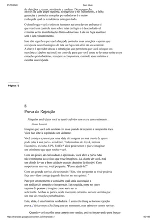 31/10/2020 Sem título
https://translate.googleusercontent.com/translate_f 60/199
de objeções e recuar, atordoado e confuso. De prospecção,
através de cada etapa seguinte, ao negociar e no fechamento, a falha
gerenciar e controlar emoções perturbadoras é o maior
razão pela qual os vendedores estragam tudo.
O desafio que você e todos os humanos na terra devem enfrentar é
que você tem controle zero sobre lutar ou fugir e é desconfortável
e muitas vezes manifestações físicas dolorosas. Luta ou fuga acontece
sem o seu consentimento.
Isso não significa que você não pode controlar suas emoções - apenas que
a resposta neurofisiológica de luta ou fuga está além do seu controle.
A chave é aprender táticas e estratégias que permitem que você coloque seu
neocórtex (cérebro racional) no controle para que você possa se levantar sobre estes
emoções perturbadoras, recupere a compostura, controle seus instintos e
escolha sua resposta.
Página 73
8
Prova de Rejeição
Ninguém pode fazer você se sentir inferior sem o seu consentimento .
-Eleanor Roosevelt
Imagine que você está sentado em casa quando de repente a campainha toca.
Você não estava esperando um visitante.
Você começa a passar por uma série de imagens em sua mente de quem
pode estar à sua porta - vendedor, Testemunhas de Jeová, menina
Escoteiros, vizinho, UPS, FedEx? Você pode temer o pior e imaginar
um criminoso que quer roubar você.
Com um pouco de curiosidade e apreensão, você abre a porta. Mas
não é nenhuma das coisas que você imaginou. Lá, diante de você, está
um chinês jovem e bem cuidado usando chuteiras de futebol. Com
suspeita em sua voz, você pergunta: "Posso ajudá-lo?"
Com um grande sorriso, ele responde: "Sim, vim perguntar se você poderia
faça um vídeo comigo jogando futebol no seu quintal. ”
Pare por um momento e considere qual seria sua reação a
um pedido tão estranho e inesperado. Em seguida, entre no outro
sapatos da pessoa e imagine como seria ser o
solicitante. Ambas as partes, neste momento estranho, seriam varridas por
um mar de emoções perturbadoras.
Esta, aliás, é uma história verdadeira. É como Jia Jiang se tornou rejeição
prova.1 Voltaremos a Jia Jiang em um momento, mas primeiro vamos revisar:
Quando você escolhe uma carreira em vendas, está se inscrevendo para buscar
 