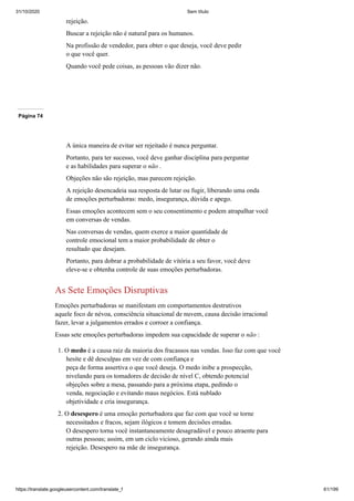 31/10/2020 Sem título
https://translate.googleusercontent.com/translate_f 61/199
rejeição.
Buscar a rejeição não é natural para os humanos.
Na profissão de vendedor, para obter o que deseja, você deve pedir
o que você quer.
Quando você pede coisas, as pessoas vão dizer não.
Página 74
A única maneira de evitar ser rejeitado é nunca perguntar.
Portanto, para ter sucesso, você deve ganhar disciplina para perguntar
e as habilidades para superar o não .
Objeções não são rejeição, mas parecem rejeição.
A rejeição desencadeia sua resposta de lutar ou fugir, liberando uma onda
de emoções perturbadoras: medo, insegurança, dúvida e apego.
Essas emoções acontecem sem o seu consentimento e podem atrapalhar você
em conversas de vendas.
Nas conversas de vendas, quem exerce a maior quantidade de
controle emocional tem a maior probabilidade de obter o
resultado que desejam.
Portanto, para dobrar a probabilidade de vitória a seu favor, você deve
eleve-se e obtenha controle de suas emoções perturbadoras.
As Sete Emoções Disruptivas
Emoções perturbadoras se manifestam em comportamentos destrutivos
aquele foco de névoa, consciência situacional de nuvem, causa decisão irracional
fazer, levar a julgamentos errados e corroer a confiança.
Essas sete emoções perturbadoras impedem sua capacidade de superar o não :
1. O medo é a causa raiz da maioria dos fracassos nas vendas. Isso faz com que você
hesite e dê desculpas em vez de com confiança e
peça de forma assertiva o que você deseja. O medo inibe a prospecção,
nivelando para os tomadores de decisão de nível C, obtendo potencial
objeções sobre a mesa, passando para a próxima etapa, pedindo o
venda, negociação e evitando maus negócios. Está nublado
objetividade e cria insegurança.
2. O desespero é uma emoção perturbadora que faz com que você se torne
necessitados e fracos, sejam ilógicos e tomem decisões erradas.
O desespero torna você instantaneamente desagradável e pouco atraente para
outras pessoas; assim, em um ciclo vicioso, gerando ainda mais
rejeição. Desespero na mãe de insegurança.
 