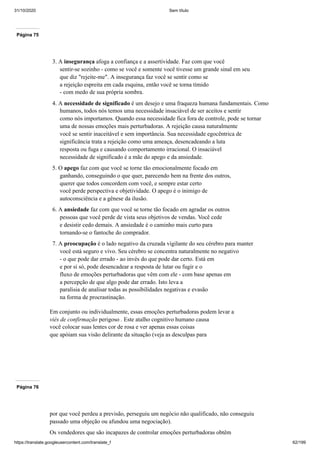31/10/2020 Sem título
https://translate.googleusercontent.com/translate_f 62/199
Página 75
3. A insegurança afoga a confiança e a assertividade. Faz com que você
sentir-se sozinho - como se você e somente você tivesse um grande sinal em seu
que diz "rejeite-me". A insegurança faz você se sentir como se
a rejeição espreita em cada esquina, então você se torna tímido
- com medo de sua própria sombra.
4. A necessidade de significado é um desejo e uma fraqueza humana fundamentais. Como
humanos, todos nós temos uma necessidade insaciável de ser aceitos e sentir
como nós importamos. Quando essa necessidade fica fora de controle, pode se tornar
uma de nossas emoções mais perturbadoras. A rejeição causa naturalmente
você se sentir inaceitável e sem importância. Sua necessidade egocêntrica de
significância trata a rejeição como uma ameaça, desencadeando a luta
resposta ou fuga e causando comportamento irracional. O insaciável
necessidade de significado é a mãe do apego e da ansiedade.
5. O apego faz com que você se torne tão emocionalmente focado em
ganhando, conseguindo o que quer, parecendo bem na frente dos outros,
querer que todos concordem com você, e sempre estar certo
você perde perspectiva e objetividade. O apego é o inimigo de
autoconsciência e a gênese da ilusão.
6. A ansiedade faz com que você se torne tão focado em agradar os outros
pessoas que você perde de vista seus objetivos de vendas. Você cede
e desistir cedo demais. A ansiedade é o caminho mais curto para
tornando-se o fantoche do comprador.
7. A preocupação é o lado negativo da cruzada vigilante do seu cérebro para manter
você está seguro e vivo. Seu cérebro se concentra naturalmente no negativo
- o que pode dar errado - ao invés do que pode dar certo. Está em
e por si só, pode desencadear a resposta de lutar ou fugir e o
fluxo de emoções perturbadoras que vêm com ele - com base apenas em
a percepção de que algo pode dar errado. Isto leva a
paralisia de analisar todas as possibilidades negativas e evasão
na forma de procrastinação.
Em conjunto ou individualmente, essas emoções perturbadoras podem levar a
viés de confirmação perigoso . Este atalho cognitivo humano causa
você colocar suas lentes cor de rosa e ver apenas essas coisas
que apóiam sua visão delirante da situação (veja as desculpas para
Página 76
por que você perdeu a previsão, perseguiu um negócio não qualificado, não conseguiu
passado uma objeção ou afundou uma negociação).
Os vendedores que são incapazes de controlar emoções perturbadoras obtêm
 
