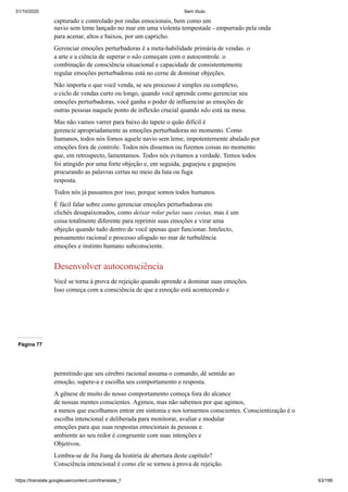 31/10/2020 Sem título
https://translate.googleusercontent.com/translate_f 63/199
capturado e controlado por ondas emocionais, bem como um
navio sem leme lançado no mar em uma violenta tempestade - empurrado pela onda
para acenar, altos e baixos, por um capricho.
Gerenciar emoções perturbadoras é a meta-habilidade primária de vendas. o
a arte e a ciência de superar o não começam com o autocontrole. o
combinação de consciência situacional e capacidade de consistentemente
regular emoções perturbadoras está no cerne de dominar objeções.
Não importa o que você venda, se seu processo é simples ou complexo,
o ciclo de vendas curto ou longo, quando você aprende como gerenciar seu
emoções perturbadoras, você ganha o poder de influenciar as emoções de
outras pessoas naquele ponto de inflexão crucial quando não está na mesa.
Mas não vamos varrer para baixo do tapete o quão difícil é
gerencie apropriadamente as emoções perturbadoras no momento. Como
humanos, todos nós fomos aquele navio sem leme, impotentemente abalado por
emoções fora de controle. Todos nós dissemos ou fizemos coisas no momento
que, em retrospecto, lamentamos. Todos nós evitamos a verdade. Temos todos
foi atingido por uma forte objeção e, em seguida, gaguejou e gaguejou
procurando as palavras certas no meio da luta ou fuga
resposta.
Todos nós já passamos por isso, porque somos todos humanos.
É fácil falar sobre como gerenciar emoções perturbadoras em
clichês desapaixonados, como deixar rolar pelas suas costas, mas é um
coisa totalmente diferente para reprimir suas emoções e virar uma
objeção quando tudo dentro de você apenas quer funcionar. Intelecto,
pensamento racional e processo afogado no mar de turbulência
emoções e instinto humano subconsciente.
Desenvolver autoconsciência
Você se torna à prova de rejeição quando aprende a dominar suas emoções.
Isso começa com a consciência de que a emoção está acontecendo e
Página 77
permitindo que seu cérebro racional assuma o comando, dê sentido ao
emoção, supere-a e escolha seu comportamento e resposta.
A gênese de muito do nosso comportamento começa fora do alcance
de nossas mentes conscientes. Agimos, mas não sabemos por que agimos,
a menos que escolhamos entrar em sintonia e nos tornarmos conscientes. Conscientização é o
escolha intencional e deliberada para monitorar, avaliar e modular
emoções para que suas respostas emocionais às pessoas e
ambiente ao seu redor é congruente com suas intenções e
Objetivos.
Lembra-se de Jia Jiang da história de abertura deste capítulo?
Consciência intencional é como ele se tornou à prova de rejeição.
 