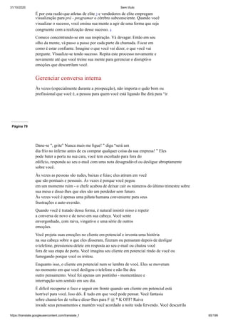 31/10/2020 Sem título
https://translate.googleusercontent.com/translate_f 65/199
É por esta razão que atletas de elite 3 e vendedores de elite empregam
visualização para pré - programar o cérebro subconsciente. Quando você
visualizar o sucesso, você ensina sua mente a agir de uma forma que seja
congruente com a realização desse sucesso. 4
Comece concentrando-se em sua respiração. Vá devagar. Então em seu
olho da mente, vá passo a passo por cada parte da chamada. Focar em
como é estar confiante. Imagine o que você vai dizer, o que você vai
pergunte. Visualize-se tendo sucesso. Repita este processo novamente e
novamente até que você treine sua mente para gerenciar o disruptivo
emoções que descarrilam você.
Gerenciar conversa interna
Às vezes (especialmente durante a prospecção), não importa o quão bom ou
profissional que você é, a pessoa para quem você está ligando lhe dirá para “ir
Página 79
Dane-se ", grite" Nunca mais me ligue! " diga “será um
dia frio no inferno antes de eu comprar qualquer coisa da sua empresa! ” Eles
pode bater a porta na sua cara, você tem escoltado para fora do
edifício, responda ao seu e-mail com uma nota desagradável ou desligue abruptamente
sobre você.
Às vezes as pessoas são rudes, baixas e feias; eles atiram em você
que são pontuais e pessoais. Às vezes é porque você pegou
em um momento ruim - o chefe acabou de deixar cair os números do último trimestre sobre
sua mesa e disse-lhes que eles são um perdedor sem futuro.
Às vezes você é apenas uma piñata humana conveniente para seus
frustrações e auto-aversão.
Quando você é tratado dessa forma, é natural insistir nisso e repetir
a conversa de novo e de novo em sua cabeça. Você sente
envergonhado, com raiva, vingativo e uma série de outros
emoções.
Você projeta suas emoções no cliente em potencial e inventa uma história
na sua cabeça sobre o que eles disseram, fizeram ou pensaram depois de desligar
o telefone, pressionou delete em resposta ao seu e-mail ou chutou você
fora de sua etapa de porta. Você imagina seu cliente em potencial rindo de você ou
fumegando porque você os irritou.
Enquanto isso, o cliente em potencial nem se lembra de você. Eles se moveram
no momento em que você desligou o telefone e não lhe deu
outro pensamento. Você foi apenas um pontinho - momentâneo e
interrupção sem sentido em seu dia.
É difícil recuperar o foco e seguir em frente quando um cliente em potencial está
horrível para você. Isso dói. É tudo em que você pode pensar. Você fantasia
sobre chamá-los de volta e dizer-lhes para F @ * K OFF! Raiva
invade seus pensamentos e mantém você acordado a noite toda fervendo. Você descarrila
 